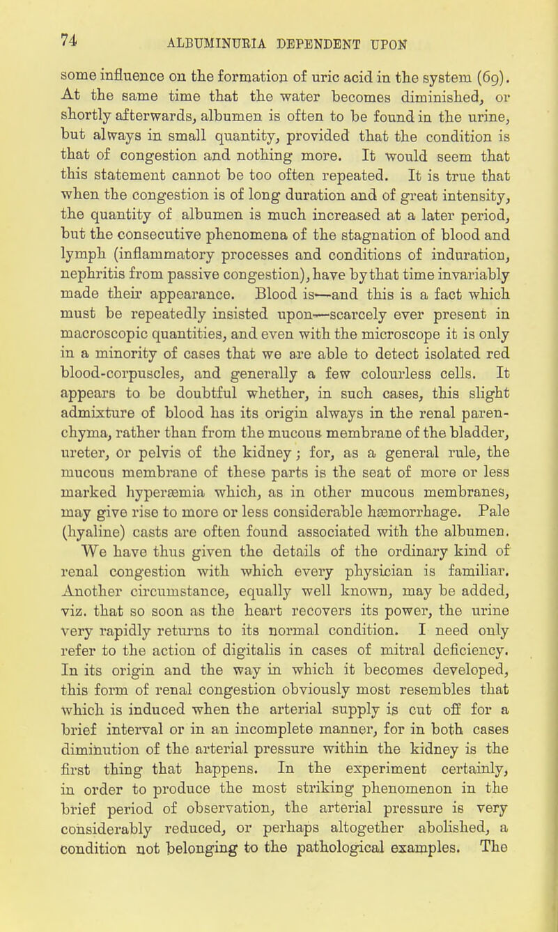 some influence on the formation of uric acid in the system (69). At the same time that the water becomes diminished, or shortly afterwards, albumen is often to be found in the urine, but always in small quantity, provided that the condition is that of congestion and nothing more. It would seem that this statement cannot be too often repeated. It is true that when the congestion is of long duration and of great intensity, the quantity of albumen is much increased at a later period, but the consecutive phenomena of the stagnation of blood and lymph (inflammatory processes and conditions of induration, nephritis from passive congestion), have by that time invariably made their appearance. Blood is—and this is a fact which must be repeatedly insisted upon—scarcely ever present in macroscopic quantities, and even with the microscope it is only in a minority of cases that we are able to detect isolated red blood-corpuscles, and generally a few colourless cells. It appears to be doubtful whether, in such cases, this slight admixture of blood has its origin always in the renal paren- chyma, rather than from the mucous membrane of the bladder, ureter, or pelvis of the kidney; for, as a general rule, the mucous membrane of these parts is the seat of more or less marked hyperemia which, as in other mucous membranes, may give rise to more or less considerable haemorrhage. Pale (hyaline) casts are often found associated with the albumen. We have thus given the details of the ordinary kind of renal congestion with which every physician is familiar. Another circumstance, equally well known, may be added, viz. that so soon as the heart recovers its power, the urine very rapidly returns to its normal condition. I need only refer to the action of digitalis in cases of mitral deficiency. In its origin and the way in which it becomes developed, this form of renal congestion obviously most resembles that which is induced when the arterial supply is cut off for a brief interval or in an incomplete manner, for in both cases diminution of the arterial pressure within the kidney is the first thing that happens. In the experiment certainly, in order to produce the most striking phenomenon in the brief period of observation, the arterial pressure is very considerably reduced, or perhaps altogether abolished, a condition not belonging to the pathological examples. The