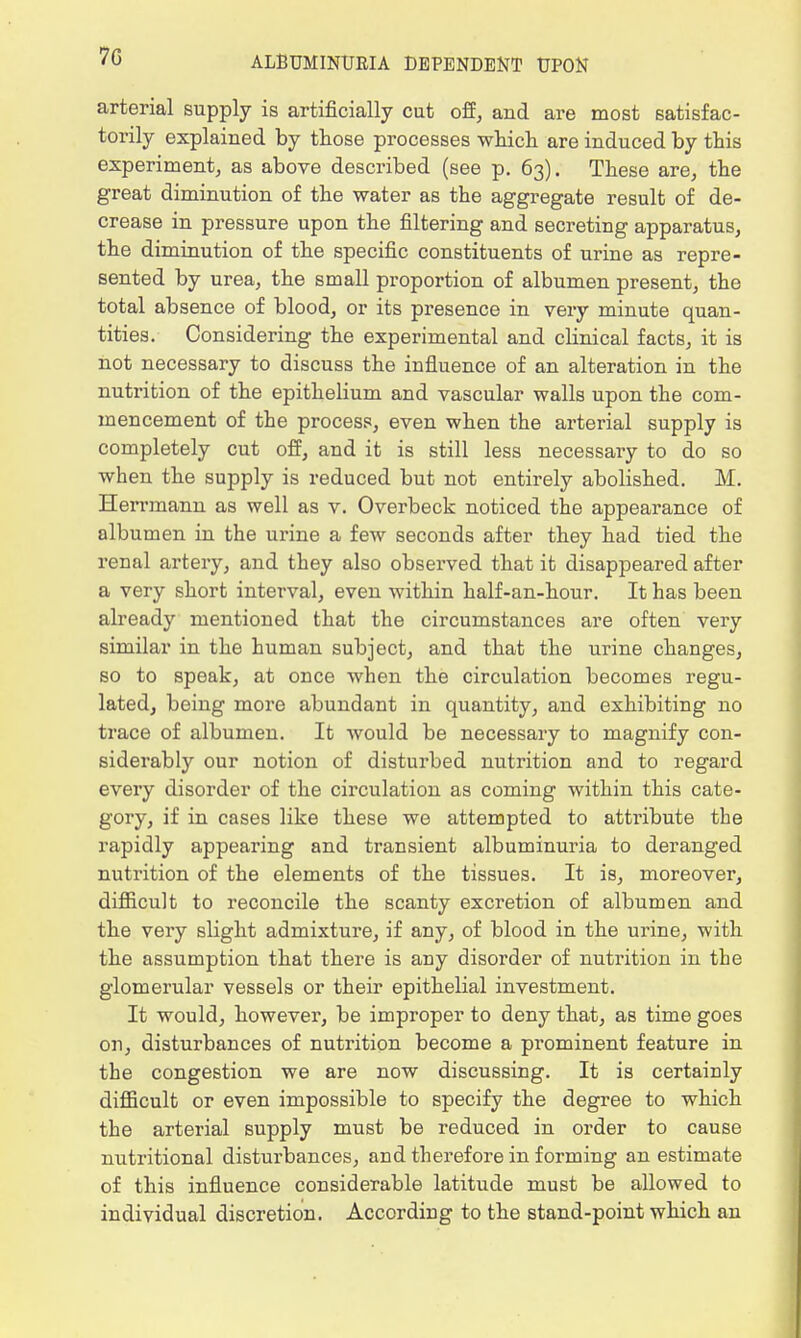 arterial supply is artificially cut off, and are most satisfac- torily explained by those processes which are induced by this experiment, as above described (see p. 63). These are, the great diminution of the water as the aggregate result of de- crease in pressure upon the filtering and secreting apparatus, the diminution of the specific constituents of urine as repre- sented by urea, the small proportion of albumen present, the total absence of blood, or its presence in very minute quan- tities. Considering the experimental and clinical facts, it is not necessary to discuss the influence of an alteration in the nutrition of the epithelium and vascular walls upon the com- mencement of the process, even when the arterial supply is completely cut off, and it is still less necessary to do so when the supply is reduced but not entirely abolished. M. Herrmann as well as v. Overbeck noticed the appearance of albumen in the urine a few seconds after they had tied the renal artery, and they also observed that it disappeared after a very short interval, even within half-an-hour. It has been already mentioned that the circumstances are often very similar in the human subject, and that the urine changes, so to speak, at once when the circulation becomes regu- lated, being more abundant in quantity, and exhibiting no trace of albumen. It would be necessary to magnify con- siderably our notion of disturbed nutrition and to regard every disorder of the circulation as coming within this cate- gory, if in cases like these we attempted to attribute the rapidly appearing and transient albuminuria to deranged nutrition of the elements of the tissues. It is, moreover, difficult to reconcile the scanty excretion of albumen and the very slight admixture, if any, of blood in the urine, with the assumption that there is any disorder of nutrition in the glomerular vessels or their epithelial investment. It would, however, be improper to deny that, as time goes on, disturbances of nutrition become a prominent feature in the congestion we are now discussing. It is certainly difficult or even impossible to specify the degree to which the arterial supply must be reduced in order to cause nutritional disturbances, and therefore in forming an estimate of this influence considerable latitude must be allowed to individual discretion. According to the stand-point which an