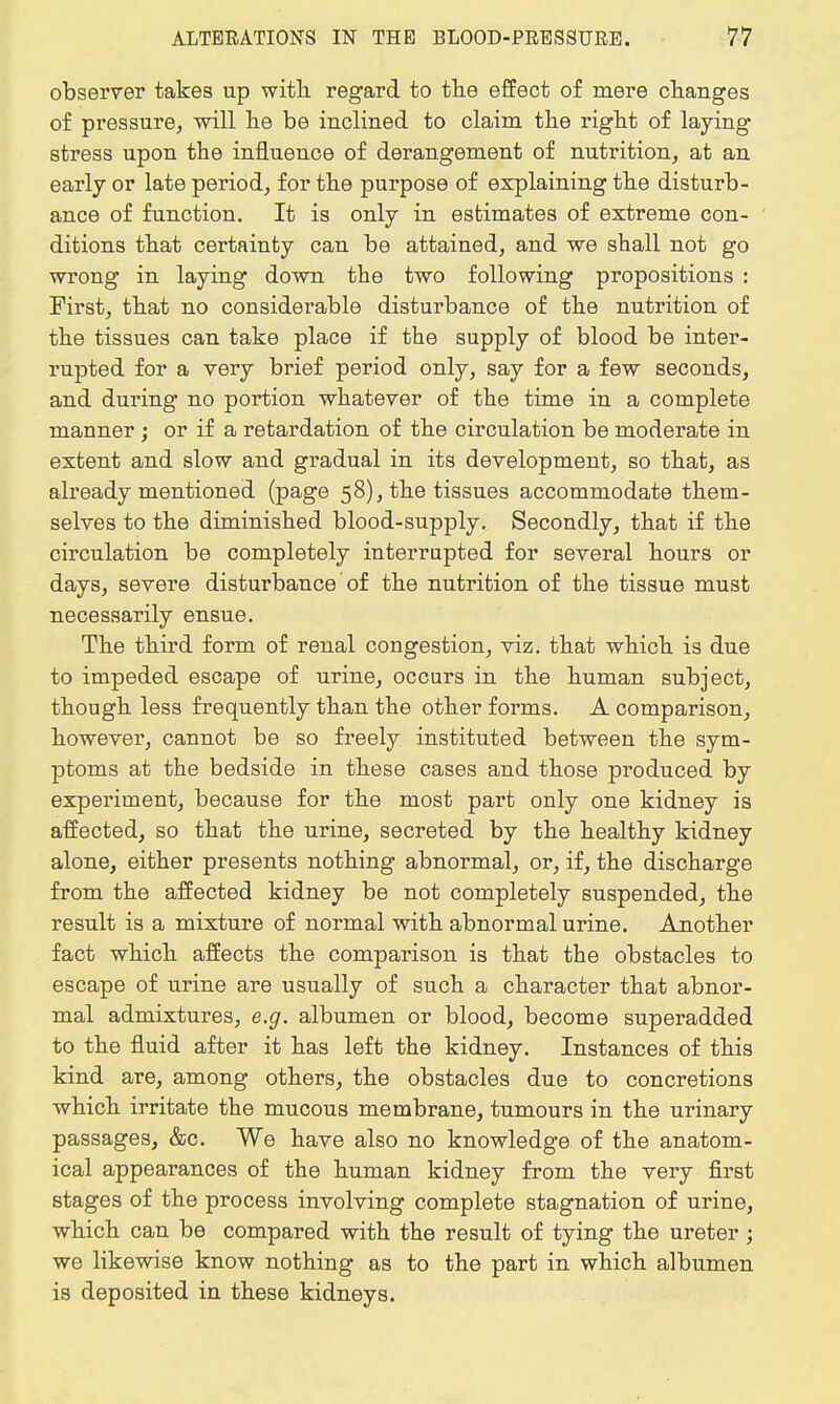 observer takes up with, regard to the effect of mere changes of pressure, will he be inclined to claim the right of laying stress upon the influence of derangement of nutrition, at an early or late period, for the purpose of explaining the disturb- ance of function. It is only in estimates of extreme con- ditions that certainty can be attained, and we shall not go wrong in laying down the two following propositions : First, that no considerable disturbance of the nutrition of the tissues can take place if the supply of blood be inter- rupted for a very brief period only, say for a few seconds, and during no portion whatever of the time in a complete manner ; or if a retardation of the circulation be moderate in extent and slow and gradual in its development, so that, as already mentioned (page 58), the tissues accommodate them- selves to the diminished blood-supply. Secondly, that if the circulation be completely interrupted for several hours or days, severe disturbance of the nutrition of the tissue must necessarily ensue. The third form of renal congestion, viz. that which is due to impeded escape of urine, occurs in the human subject, though less frequently than the other forms. A comparison, however, cannot be so freely instituted between the sym- ptoms at the bedside in these cases and those produced by experiment, because for the most part only one kidney is affected, so that the urine, secreted by the healthy kidney alone, either presents nothing abnormal, or, if, the discharge from the affected kidney be not completely suspended, the result is a mixture of normal with abnormal urine. Another fact which affects the comparison is that the obstacles to escape of urine are usually of such a character that abnor- mal admixtures, e.g. albumen or blood, become superadded to the fluid after it has left the kidney. Instances of this kind are, among others, the obstacles due to concretions which irritate the mucous membrane, tumours in the urinary passages, &c. We have also no knowledge of the anatom- ical appearances of the human kidney from the very first stages of the process involving complete stagnation of urine, which can be compared with the result of tying the ureter; we likewise know nothing as to the part in which albumen is deposited in these kidneys.