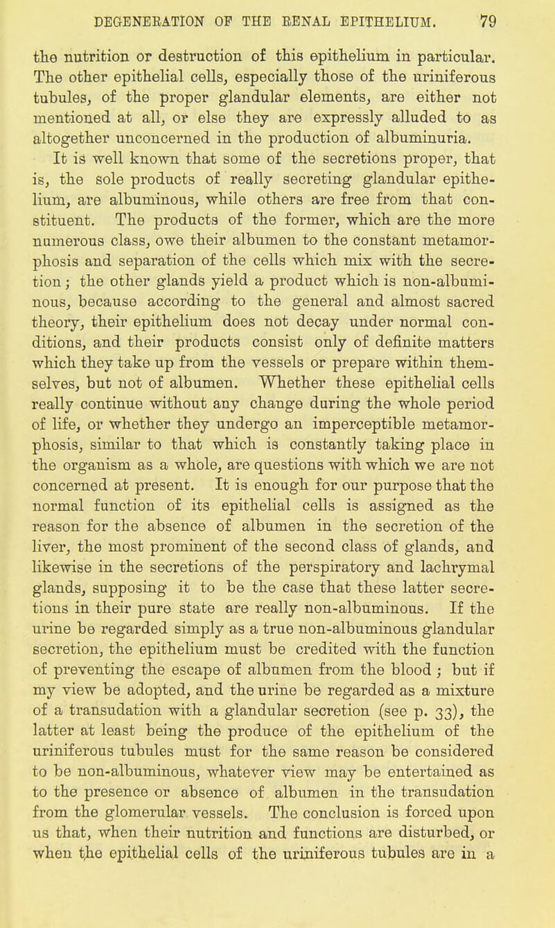 the nutrition or destruction of this epithelium in particular. The other epithelial cells, especially those of the uriniferous tubules, of the proper glandular elements, are either not mentioned at all, or else they are expressly alluded to as altogether unconcerned in the production of albuminuria. It is well known that some of the secretions proper, that is, the sole products of really secreting glandular epithe- lium, are albuminous, while others are free from that con- stituent. The products of the former, which are the more numerous class, owe their albumen to the constant metamor- phosis aud separation of the cells which mix with the secre- tion ; the other glands yield a product which is non-albumi- nous, because according to the general and almost sacred theory, their epithelium does not decay under normal con- ditions, and their products consist only of definite matters which they take up from the vessels or prepare within them- selves, but not of albumen. Whether these epithelial cells really continue without any change during the whole period of life, or whether they undergo an imperceptible metamor- phosis, similar to that which is constantly taking place in the organism as a whole, are questions with which we are not concerned at present. It is enough for our purpose that the normal function of its epithelial cells is assigned as the reason for the absence of albumen in the secretion of the liver, the most prominent of the second class of glands, and likewise in the secretions of the perspiratory and lachrymal glands, supposing it to be the case that these latter secre- tions in their pure state are really non-albuminous. If the urine be regarded simply as a true non-albuminous glandular secretion, the epithelium must be credited with the function of preventing the escape of albumen from the blood ; but if my view be adopted, and the urine be regarded as a mixture of a transudation with a glandular secretion (see p. 33), the latter at least being the produce of the epithelium of the uriniferous tubules must for the same reason be considered to be non-albuminous, whatever view may be entertained as to the presence or absence of albumen in the transudation from the glomerular vessels. The conclusion is forced upon us that, when their nutrition and functions are disturbed, or when the epithelial cells of the uriniferous tubules are in a
