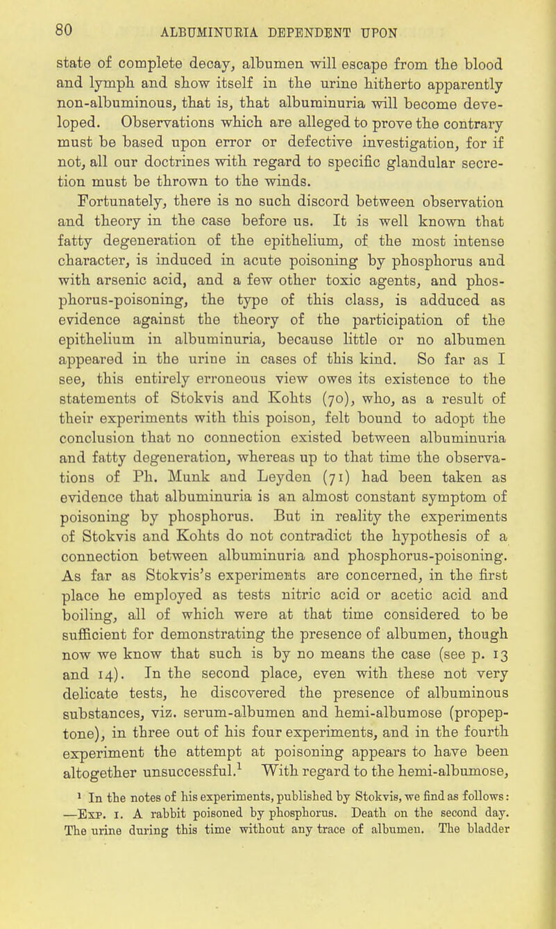 state of complete decay, albumen will escape from the blood and lymph and show itself in the urine hitherto apparently non-albuminous, that is, that albuminuria will become deve- loped. Observations which are alleged to prove the contrary must be based upon error or defective investigation, for if not, all our doctrines with regard to specific glandular secre- tion must be thrown to the winds. Fortunately, there is no such discord between observation and theory in the case before us. It is well known that fatty degeneration of the epithelium, of the most intense character, is induced in acute poisoning by phosphorus and with arsenic acid, and a few other toxic agents, and phos- phorus-poisoning, the type of this class, is adduced as evidence against the theory of the participation of the epithelium in albuminuria, because little or no albumen appeared in the urine in cases of this kind. So far as I see, this entirely erroneous view owes its existence to the statements of Stokvis and Kohts (70), who, as a result of their experiments with this poison, felt bound to adopt the conclusion that no connection existed between albuminuria and fatty degeneration, whereas up to that time the observa- tions of Ph. Munk and Leyden (71) had been taken as evidence that albuminuria is an almost constant symptom of poisoning by phosphorus. But in reality the experiments of Stokvis and Kohts do not contradict the hypothesis of a connection between albuminuria and phosphorus-poisoning. As far as Stokvis's experiments are concerned, in the first place he employed as tests nitric acid or acetic acid and boiling, all of which were at that time considered to be sufficient for demonstrating the presence of albumen, though now we know that such is by no means the case (see p. 13 and 14). In the second place, even with these not very delicate tests, he discovered the presence of albuminous substances, viz. serum-albumen and hemi-albumose (propep- tone), in three out of his four experiments, and in the fourth experiment the attempt at poisoning appears to have been altogether unsuccessful.1 With regard to the hemi-albumose, 1 In the notes of his experiments, published by Stokvis, we find as follows: —Exp. 1. A rabbit poisoned by phosphorus. Death on the second day. The urine during this time without any trace of albumen. The bladder