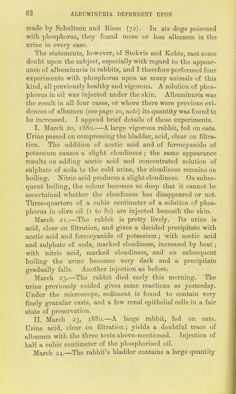 made by Schultzen and Riess (72). In six dogs poisoned with phosphorus, they found more or less albumen in the urine in every case. The statements, however, of Stokvis and Kohts, cast some doubt upon the subject, especially with regard to the appear- ance of albuminuria in rabbits, and I therefore performed four experiments with phosphorus upon as many animals of this kind, all previously healthy and vigorous. A solution of phos- phorus in oil was injected under the skin. Albuminuria was tho result in all four cases, or where there were previous evi- dences of albumen (see page 20, note) its quantity was found to be increased. I append brief details of these experiments. I. March 20, 1880.—A large vigorous rabbit, fed on oats. Urine passed on compressing the bladder, acid, clear on filtra- tion. Tho addition of acetic acid and of ferrocyanide of potassium causes a slight cloudiness ; the same appearance results on adding acetic acid and concentrated solution of sulphato of soda to the cold urine, the cloudiness remains on boiling. Nitric acid produces a slight cloudiness. On subse- quent boiling, the colour becomes so deep that it cannot be ascertained whether tho cloudiness has disappeared or not. Three-quarters of a cubic centimeter of a solution of phos- phorus in olive oil (1 to 80) are injected beneath the skin. March 21.—Tho rabbit is pretty lively. Its urine is acid, clear on filtration, and gives a decided precipitate with acetic acid and ferrocyanide of potassium; with acetic acid and sulphato of soda, marked cloudiness, increased by heat; with nitric acid, marked cloudiness, and on subsequent boiling the urino becomes very dark and a precipitate gradually falls. Another injection as before. March 23.—The rabbit died early this morning. The urine previously voided gives same reactions as yesterday. Under the microscope, sediment is found to contain very finely granular casts, and a few renal epithelial cells in a fair state of preservation. II. March 23, 1880.—A large rabbit, fed on oats. Urine acid, clear on filtration; yields a doubtful trace of albumen with the three tests above-mentioned. Injection of half a cubic centimeter of the phosphorised oil. March 24.—The rabbit's bladder contains a large quantity