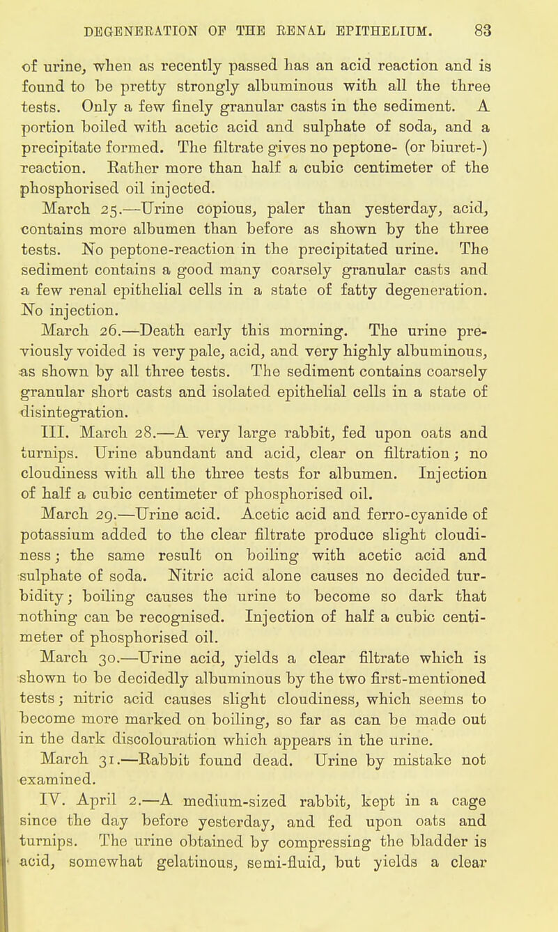 of urine, when as recently passed lias an acid reaction and is found to be pretty strongly albuminous with all the three tests. Only a few finely granular casts in the sediment. A portion boiled with acetic acid and sulphate of soda, and a precipitate formed. The filtrate gives no peptone- (or biuret-) reaction. Rather more than half a cubic centimeter of the phosphorised oil injected. March 25.—Urine copious, paler than yesterday, acid, contains more albumen than before as shown by the three tests. No peptone-reaction in the precipitated urine. The sediment contains a good many coarsely granular casts and a few renal epithelial cells in a state of fatty degeneration. No injection. March 26.—Death early this morning. The urine pre- viously voided is very pale, acid, and very highly albuminous, as shown by all three tests. The sediment contains coarsely granular short casts and isolated epithelial cells in a state of disintegration. III. March 28.—A very large rabbit, fed upon oats and turnips. Urine abundant and acid, clear on filtration; no cloudiness with all the three tests for albumen. Injection of half a cubic centimeter of phosphorised oil. March 29.—Urine acid. Acetic acid and ferro-cyanide of potassium added to the clear filtrate produce slight cloudi- ness ; the same result on boiling with acetic acid and sulphate of soda. Nitric acid alone causes no decided tur- bidity ; boiling causes the urine to become so dark that nothing can be recognised. Injection of half a cubic centi- meter of phosphorised oil. March 30.—Urine acid, yields a clear filtrate which is shown to be decidedly albuminous by the two first-mentioned tests; nitric acid causes slight cloudiness, which seems to become more marked on boiling, so far as can be made out in the dark discolouration which appears in the urine. March 31.—Eabbit found dead. Urine by mistake not examined. IV. April 2.—A medium-sized rabbit, kept in a cage since the day before yesterday, and fed upon oats and turnips. The urine obtained by compressing the bladder is acid, somewhat gelatinous, semi-fluid, but yields a clear