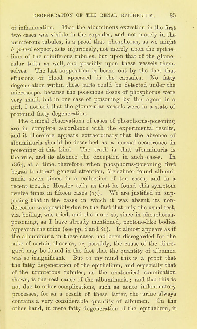 t)£ inflammation. That the albuminous excretion in the first two cases was visible in the capsules, and not merely in the uriniferous tubules, is a proof that phosphorus, as we might a priori expect, acts injuriously, not merely upon the epithe- lium of the uriniferous tubules, but upon that of the glome- rular tufts as well, and possibly upon these vessels them- selves. The last supposition is borne out by the fact that effusions of blood appeared in the capsules. No fatty degeneration within these parts could be detected under the microscope, because the poisonous doses of phosphorus were very small, but in one case of poisoning by this agent in a girl, I noticed that the glomerular vessels were in a state of profound fatty degeneration. The clinical observations of cases of phosphorus-poisoning are in complete accordance with the experimental results, and it therefore appears extraordinary that the absence of albuminuria should be described as a normal occurrence in poisoning of this kind. The truth is that albuminuria is the rule, and its absence the exception in such-cases. In 1864, at a time, therefore, when phosphorus-poisoning first began to attract general attention, Meischner found albumi- nuria seven times in a collection of ten cases, and in a recent treatise Hessler tells us that he found this symptom twelve times in fifteen cases (73). We are justified in sup- posing that in the cases in which it was absent, its non- detection was possibly due to the fact that only the usual test, viz. boiling, was tried, and the more so, since in phosphorus- poisoning, as I have already mentioned, peptone-like bodies appear in the urine (see pp. 8 and 81). It almost appears as if the albuminuria in these cases had been disregarded for the sake of certain theories, or, possibly, the cause of the disre- gard may be found in the fact that the quantity of albumen was so insignificant. But to my mind this is a proof that the fatty degeneration of the epithelium, and especially that of the uriniferous tubules, as the anatomical examination shows, is the real cause of the albuminuria; and that this is not due to other complications, such as acute inflammatory processes, for as a result of these latter, the urine always contains a very considerable quantity of albumen. On the other hand, in mere fatty degeneration of the epithelium, it