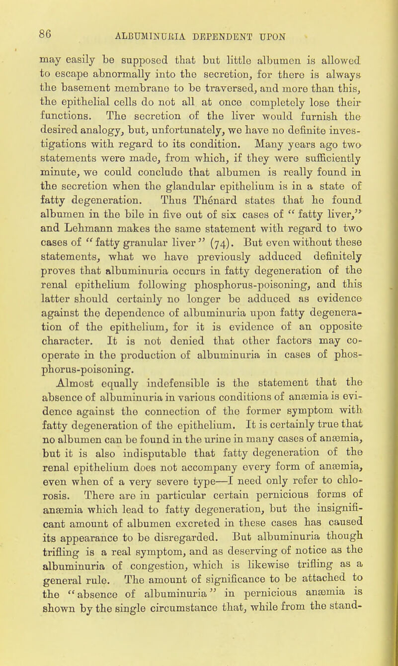may easily be supposed that but little albumen is allowed to escape abnormally into the secretion, for there is always the basement membrane to be traversed, and more than this, the epithelial cells do not all at once completely lose their functions. The secretion of the liver would furnish the desired analogy, but, unfortunately, we have no definite inves- tigations with regard to its condition. Many years ago two statements were made, from which, if they were sufficiently minute, we could conclude that albumen is really found in the secretion when tho glandular epithelium is in a state of fatty degeneration. Thus Thenard states that he found albumen in the bile in five out of six cases of  fatty liver, and Lehmann makes the same statement with regard to two cases of  fatty granular liver  (74). But even without these statements, what we have previously adduced definitely proves that albuminuria occurs in fatty degeneration of the renal epithelium following phosphorus-poisoning, and this latter should certainly no longer be adduced as evidence against the dependence of albuminuria upon fatty degenera- tion of tho epithelium, for it is evidence of an opposite character. It is not denied that other factors may co- operate in the production of albuminuria in cases of phos- phorus-poisoning. Almost equally indofensible is the statement that the absence of albuminuria in various conditions of anaamia is evi- dence against tho connection of tho former symptom with fatty degeneration of the epithelium. It is certainly true that no albumen can be found in the urine in many cases of anaamia, but it is also indisputable that fatty degeneration of the renal epithelium does not accompany every form of anaamia, even when of a very severe type—I need only refer to chlo- rosis. There are in particular certain pernicious forms of anaemia which lead to fatty degeneration, but the insignifi- cant amount of albumen excreted in these cases has caused its appearance to be disregarded. But albuminuria though trifling is a real symptom, and as deserving of notice as the albuminuria of congestion, which is likewise trifling as a general rule. The amount of significance to be attached to the absence of albuminuria in pernicious anaaraia is shown by the single circumstance that, while from the stand-