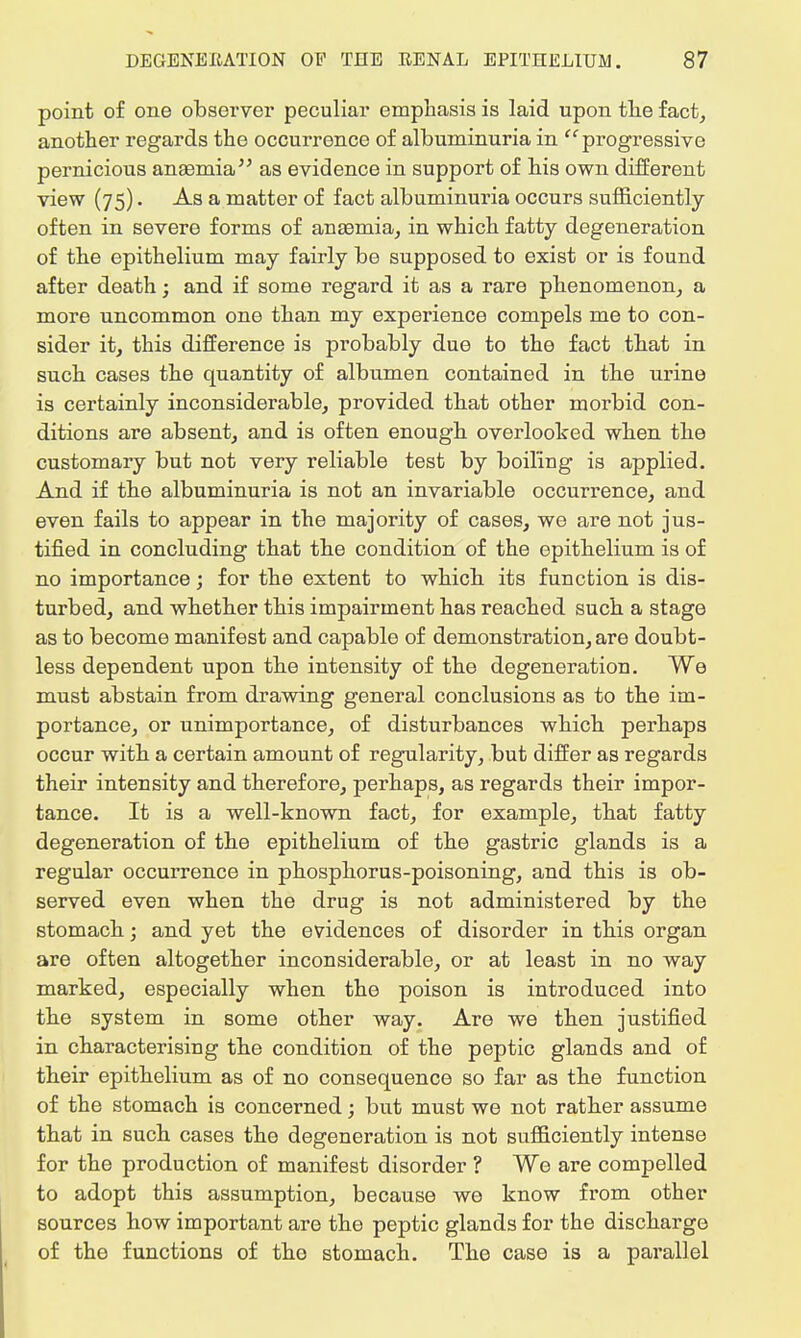 point of one observer peculiar emphasis is laid upon the fact, another regards the occurrence of albuminuria in progressive pernicious anaamia as evidence in support of his own different view (75). As a matter of fact albuminuria occurs sufficiently often in severe forms of anaemia, in which fatty degeneration of the epithelium may fairly be supposed to exist or is found after death; and if some regard it as a rare phenomenon, a more uncommon one than my experience compels me to con- sider it, this difference is probably due to the fact that in such cases the quantity of albumen contained in the urine is certainly inconsiderable, provided that other morbid con- ditions are absent, and is often enough overlooked when the customary but not very reliable test by boiling is applied. And if the albuminuria is not an invariable occurrence, and even fails to appear in the majority of cases, we are not jus- tified in concluding that the condition of the epithelium is of no importance; for the extent to which its function is dis- turbed, and whether this impairment has reached such a stage as to become manifest and capable of demonstration, are doubt- less dependent upon the intensity of the degeneration. We must abstain from drawing general conclusions as to the im- portance, or unimportance, of disturbances which perhaps occur with a certain amount of regularity, but differ as regards their intensity and therefore, perhaps, as regards their impor- tance. It is a well-known fact, for example, that fatty degeneration of the epithelium of the gastric glands is a regular occurrence in phosphorus-poisoning, and this is ob- served even when the drug is not administered by the stomach; and yet the evidences of disorder in this organ are often altogether inconsiderable, or at least in no way marked, especially when the poison is introduced into the system in some other way. Are we then justified in characterising the condition of the peptic glands and of their epithelium as of no consequence so far as the function of the stomach is concerned; but must we not rather assume that in such cases the degeneration is not sufficiently intense for the production of manifest disorder ? We are compelled to adopt this assumption, because we know from other sources how important are the peptic glands for the discharge of the functions of the stomach. The case is a parallel