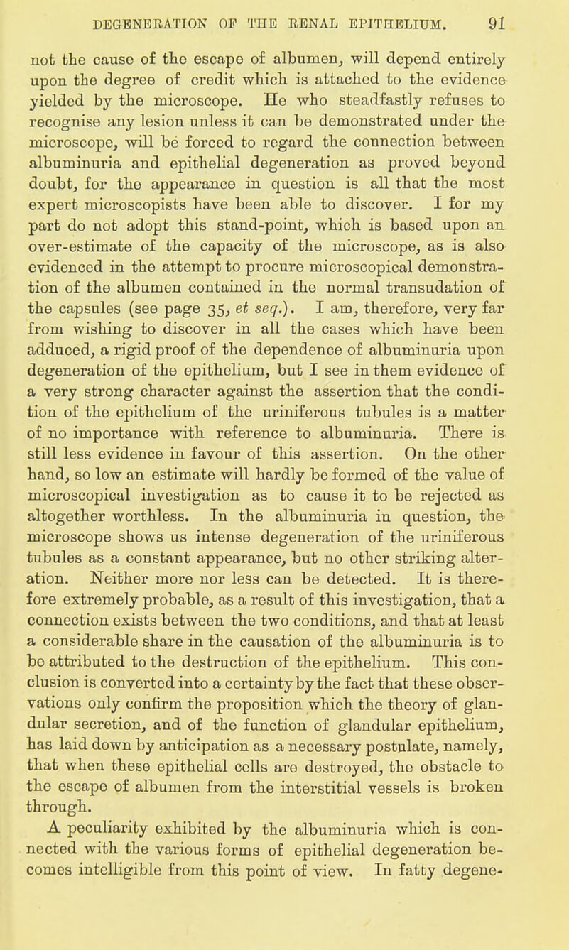 not the cause of the escape of albumen, will depend entirely upon the degree of credit which is attached to the evidence yielded by the microscope. He who steadfastly refuses to recognise any lesion unless it can be demonstrated under the microscope, will be forced to regard the connection between albuminuria and epithelial degeneration as proved beyond doubt, for the appearance in question is all that the most expert microscopists have been able to discover. I for my part do not adopt this stand-point, which is based upon an over-estimate of the capacity of the microscope, as is also evidenced in the attempt to procure microscopical demonstra- tion of the albumen contained in the normal transudation of the capsules (see page 35, et seq.). I am, therefore, very far from wishing to discover in all the cases which have been adduced, a rigid proof of the dependence of albuminuria upon degeneration of the epithelium, but I see in them evidence of a very strong character against the assertion that the condi- tion of the epithelium of the uriniferous tubules is a matter of no importance with reference to albuminuria. There is still less evidence in favour of this assertion. On the other hand, so low an estimate will hardly be formed of the value of microscopical investigation as to cause it to be rejected as altogether worthless. In the albuminuria in question, the microscope shows us intense degeneration of the uriniferous tubules as a constant appearance, but no other striking alter- ation. Neither more nor less can be detected. It is there- fore extremely probable, as a result of this investigation, that a connection exists between the two conditions, and that at least a considerable share in the causation of the albuminuria is to be attributed to the destruction of the epithelium. This con- clusion is converted into a certainty by the fact that these obser- vations only confirm the proposition which the theory of glan- dular secretion, and of the function of glandular epithelium, has laid down by anticipation as a necessary postulate, namely, that when these epithelial cells are destroyed, the obstacle to the escape of albumen from the interstitial vessels is broken through. A peculiarity exhibited by the albuminuria which is con- nected with the various forms of epithelial degeneration be- comes intelligible from this point of view. In fatty degene-