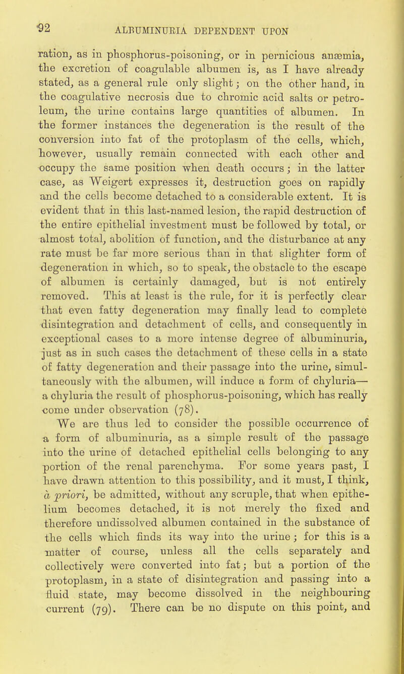 ration, as in phosphorus-poisoning, or in pernicious anaemia, the excretion of coagulable albumen is, as I have already- stated, as a general rule only slight; on the other hand, in the coagulative necrosis due to chromic acid salts or petro- leum, the urine contains large quantities of albumen. In the former instances the degeneration is the result of the conversion into fat of the protoplasm of the cells, which, however, usually remain connected with each other and occupy the same position when death occurs; in the latter case, as Weigert expresses it, destruction goes on rapidly and the cells become detached to a considerable extent. It is evident that in this last-named lesion, the rapid destruction of the entire epithelial investment must be followed by total, or almost total, abolition of function, and the disturbance at any rate must be far more serious than in that slighter form of degeneration in which, so to speak, the obstacle to the escape of albumen is certainly damaged, but is not entirely removed. This at least is the rule, for it is perfectly clear that even fatty degeneration may finally lead to complete disintegration and detachment of cells, and consequently in exceptional cases to a more intense degree of albuminuria, just as in such cases the detachment of these cells in a state of fatty degeneration and their passage into the urine, simul- taneously with the albumen, will induce a form of chyluria— a chyluria the result of phosphorus-poisoning, which has really come under observation (78). We are thus led to consider the possible occurrence of a form of albuminuria, as a simple result of the passage into the urine of detached epithelial cells belonging to any portion of the renal parenchyma. For some years past, I have drawn attention to this possibility, and it must, I think, a priori, be admitted, without any scruple, that when epithe- lium becomes detached, it is not merely the fixed and therefore undissolved albumen contained in the substance of the cells which finds its way into the urine; for this is a matter of coui'se, unless all the cells separately and collectively were converted into fat; but a portion of the protoplasm, in a state of disintegration and passing into a fluid state, may become dissolved in the neighbouring current (79). There can be no dispute on this point, and