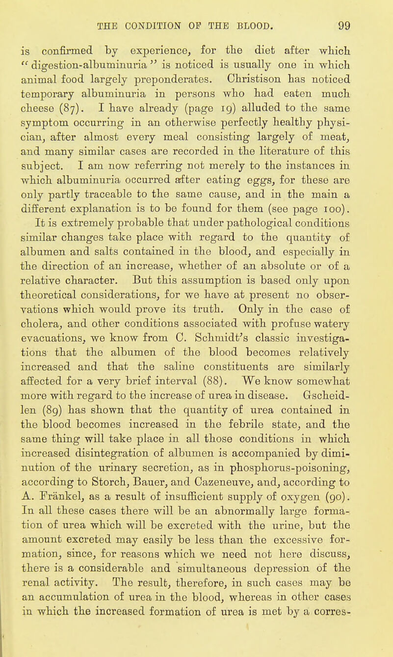 is confirmed by experience, for the diet after which  digestion-albuminuria  is noticed is usually one in which animal food largely preponderates. Ohristison has noticed temporary albuminuria in persons who had eaten much cheese (87). I have already (page 19) alluded to the same symptom occurring in an otherwise perfectly healthy physi- cian, after almost every meal consisting largely of meat, and many similar cases are recorded in the literature of this subject. I am now referring not merely to the instances in which albuminuria occurred after eating eggs, for these are only partly traceable to the same cause, and in the main a different explanation is to be found for them (see page 100). It is extremely probable that under pathological conditions similar changes take place with regard to the quantity of albumen and salts contained in the blood, and especially in the direction of an increase, whether of an absolute or of a relative character. But this assumption is based only upon theoretical considerations, for we have at present no obser- vations which would prove its truth. Only in the case of cholera, and other conditions associated with profuse watery evacuations, we know from C. Schmidt's classic investiga- tions that the albumen of the blood becomes relatively increased and that the saline constituents are similarly affected for a very brief interval (88). We know somewhat more with regard to the increase of urea in disease. Gscheid- len (89) has shown that the quantity of urea contained in the blood becomes increased in the febrile state, and the same thing will take place in all those conditions in which increased disintegration of albumen is accompanied by dimi- nution of the urinary secretion, as in phosphorus-poisoning, according to Storch, Bauer, and Cazeneuve, and, according to A. Frankel, as a result of insufficient supply of oxygen (90). In all these cases there will be an abnormally large forma- tion of urea which will be excreted with the urine, but the amount excreted may easily be less than the excessive for- mation, since, for reasons which we need not here discuss, there is a considerable and simultaneous depression of the renal activity. The result, therefore, in such cases may be an accumulation of urea in the blood, whereas in other cases in which the increased formation of urea is met by a corres-