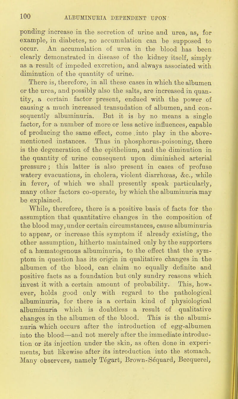 ponding increase in the secretion of urine and urea, as, for example, in diabetes, no accumulation can be supposed to occur. An accumulation of urea in the blood has been clearly demonstrated in disease of the kidney itself, simply as a result of impeded excretion, and always associated with diminution of the quantity of urine. There is, therefore, in all these cases in which the albumen or the urea, and possibly also the salts, are increased in quan- tity, a certain factor present, endued with the power of causing a much increased transudation of albumen, and con- sequently albuminuria. But it is by no means a single factor, for a number of more or less active influences, capable of producing the same effect, come .into play in the above- mentioned instances. Thus in phosphorus-poisoning, there is the degeneration of the epithelium, and the diminution in the quantity of urine consequent upon diminished arterial prossure; this latter is also present in cases of profuse watery evacuations, in cholera, violent diarrhoeas, &c, while in fever, of which we shall presently speak particularly, many other factors co-operate, by which the albuminuria may bo explained. Whilo, therefore, there is a positive basis of facts for the assumption that quantitative changes in the composition of the blood may, under certain circumstances, cause albuminuria to appear, or increase this symptom if already existing, the other assumption, hitherto maintained only by the supporters of a hasmatogenous albuminuria, to the effect that the sym- ptom in question has its origin in qualitative changes in the albumen of the blood, can claim no equally definite and positive facts as a foundation but only sundry reasons which invest it with a certain amount of probability. This, how- ever, holds good only with regard to the pathological albuminuria, for there is a certain kind of physiological albuminuria which is doubtless a result of qualitative changes in the albumen of the blood. This is the albumi- nuria which occurs after the introduction of egg-albumen into the blood—and not merely after the immediate introduc- tion or its injection under the skin, as often done in experi- ments, but likewise after its introduction into the stomach. Many observers, namely Tegart, Brown-Sequard, Becquerel,