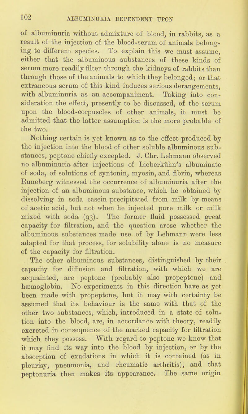 of albuminuria without admixture of blood, in rabbits, as a result of tlie injection of the blood-serum of animals belong- ing to different species. To explain this we must assume, either that the albuminous substances of these kinds of serum more readily filter through the kidneys of rabbits than through those of the animals to which they belonged; or that extraneous serum of this kind induces serious derangements, with albuminuria as an accompaniment. Taking into con- sideration the effect, presently to be discussed, of the serum upon the blood-corpuscles of other animals, it must be admitted that the latter assumption is the more probable of the two. Nothing certain is yet known as to the effect produced by the injection into the blood of other soluble albuminous sub- stances, peptone chiefly excepted. J. Chr. Lehmann observed no albuminuria after injections of Liebei'kiihn's albuminate of soda, of solutions of syntonin, myosin, and fibrin, whereas Runeberg witnessed the occurrence of albuminuria after the injection of an albuminous substance, which he obtained by dissolving in soda casein precipitated from milk by means of acetic acid, but not when ho injected pure milk or milk mixed with soda (93). The former fluid possessed great capacity for filtration, and the question arose whether the albuminous substances mado use of by Lehmann were less adapted for that process, for solubility alone is no measure of the capacity for filtration. The ot^icr albuminous substances, distinguished by their capacity for diffusion and filtration, with which we are acquainted, are peptone (probably also propeptone) and haemoglobin. No experiments in this direction have as yet been made with propeptone, but it may with certainty be assumed that its behaviour is the same with that of the other two substances, which, introduced in a state of solu- tion into the blood, are, in accordance with theory, readily excreted in consequence of the marked capacity for filtration which they possess. With regard to peptone we know that it may find its way into the blood by injection, or by the absorption of exudations in which it is contained (as in pleurisy, pneumonia, and rheumatic arthritis), and that peptonuria then makes its appearance. The same origin