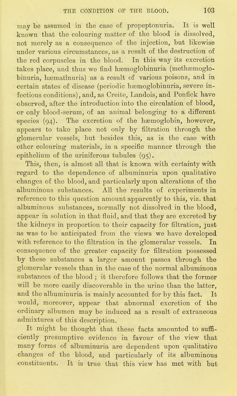 may be assumed in the case of propeptonuria. It is well known that the colouring matter of the blood is dissolved, not merely as a consequence of the injection, but likewise under various circumstances, as a result of the destruction of the red corpuscles in the blood. In this way its excretion takes place, and thus we find hemoglobinuria (methaamoglo- binuria, haamatinuria) as a result of various poisons, and in certain states of disease (periodic hsemoglobinuria, severe in- fectious conditions), and, as Creite, Landois, and Ponfick have observed, after the introduction into the circulation of blood, •or only blood-serum, of an animal belonging to a different species (94). The excretion of the haemoglobin, however, appears to take place not only by filtration through the glomerular vessels, but besides this, as is the case with other colouring materials, in a specific manner through the epithelium of the uriniferous tubules (95). This, then, is almost all that is known with certainty with regard to the dependence of albuminuria upon qualitative changes of the blood, and particularly upon alterations of the albuminous substances. All the results of experiments in reference to this question amount apparently to this, viz. that albuminous substances, normally not dissolved in the blood, appear in solution in that fluid, and that they are excreted by the kidneys in proportion to their capacity for filtration, just as was to be anticipated from the views we have developed with reference to the filtration in the glomerular vessels. In consequence of the greater capacity for filtration possessed by these substances a larger amount passes through the glomerular vessels than in the case of the normal albuminous substances of the blood; it therefore follows that the former will be more easily discoverable in the urine than the latter, and the albuminuria is mainly accounted for by this fact. It would, moreover, appear that abnormal excretion of the ordinary albumen may be induced as a result of extraneous admixtures of this description. It might be thought that these facts amounted to suffi- ciently presumptive evidence in favour of the view that many forms of albuminuria are dependent upon qualitative changes of the blood, and particularly of its albuminous constituents. It is true that this view has met with but