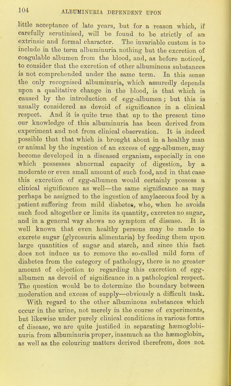 little acceptance of late years, but for a reason which, if carefully scrutinised, will be fouud to be strictly of an extrinsic and formal character. The invariable custom is to include in the term albuminuria nothing but the excretion of coagulable albumen from the blood, and, as before noticed,, to consider that the excretion of other albuminous substances is not comprehended under the same term. In this sense the only recognised albuminuria, which assuredly depends upon a qualitative change in the blood, is that which is caused by the introduction of egg-albumen; but this is usually considered as devoid of significance in a clinical respect. And it is quite true that up to the present time our knowledge of this albuminuria has been derived from experiment and not from clinical observation. It is indeed, possible that that which is brought about in a healthy man or animal by the ingestion of an excess of egg-albumen, may become developed in a diseased organism, especially in one which possesses abnormal capacity of digestion, by a moderate or even small amount of such food, and in that case- this excretion of egg-albumen would certainly possess a clinical significance as well—the same significance as may perhaps be assigned to tho ingestion of amylaceous food by a patient suffering from mild diabetes, who, when he avoids such food altogether or limits its quantity, excretes no sugar,, and in a genoral way shows no symptom of disease. It is well known that even healthy persons may bo made to excrete sugar (glycosuria alimentaria) by feeding them upon large quantities of sugar and starch, and since this fact does not induce us to romovo the so-called mild form of diabetes from the category of pathology, there is no greater amount of objection to regarding this excretion of egg- albumen as devoid of significance in a pathological respect. The question would be to determine the boundary between moderation and excess of supply—obviously a difficult task. With regard to the other albuminous substances which occur in the urine, not merely in the course of experiments, but likewise under purely clinical conditions in various forms of disease, we are quite justified in separating hsemoglobi- nuria from albuminuria proper, inasmuch as the haemoglobin^ as well as the colouring matters derived therefrom, does not.