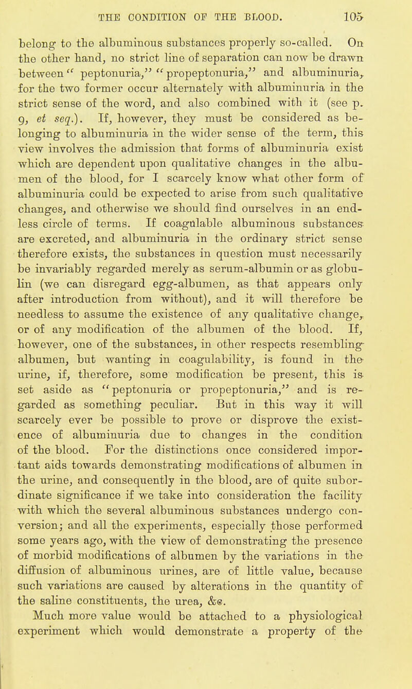 belong to the albuminous substances properly so-called. On tbe other hand, no strict line of separation can now be drawn between  peptonuria/'  propeptonuria, and albuminuria,, for the two former occur alternately with albuminuria in the strict sense of the word, and also combined with it (see p. 9, et seq.). If, however, they must be considered as be- longing to albuminuria in the wider sense of the term, this view involves the admission that forms of albuminuria exist which are dependent upon qualitative changes in the albu- men of the blood, for I scarcely know what other form of albuminuria could be expected to arise from such qualitative changes, and otherwise we should find ourselves in an end- less circle of terms. If coagulable albuminous substances are excreted, and albuminuria in the ordinary strict sense therefore exists, the substances in question must necessarily be invariably regarded merely as serum-albumin or as globu- lin (we can disregard egg-albumen, as that appears only after introduction from without), and it will therefore be needless to assume the existence of any qualitative changer or of any modification of the albumen of the blood. If, however, one of the substances, in other respects resembling- albumen, but wanting in coagulability, is found in the urine, if, therefore, some modification be present, this is- set aside as  peptonuria or propeptonuria, and is re- garded as something peculiar. But in this way it will scarcely ever be possible to prove or disprove the exist- ence of albuminuria due to changes in the condition of the blood. For the distinctions once considered impor- tant aids towards demonstrating modifications of albumen in the urine, and consequently in the blood, are of quite subor- dinate significance if we take into consideration the facility with which the several albuminous substances undergo con- version; and all the experiments, especially those performed some years ago, with the view of demonstrating the presence of morbid modifications of albumen by the variations in the diffusion of albuminous urines, are of little value, because such variations are caused by alterations in the quantity of the saline constituents, the urea, &e. Much more value would be attached to a physiological experiment which would demonstrate a property of the