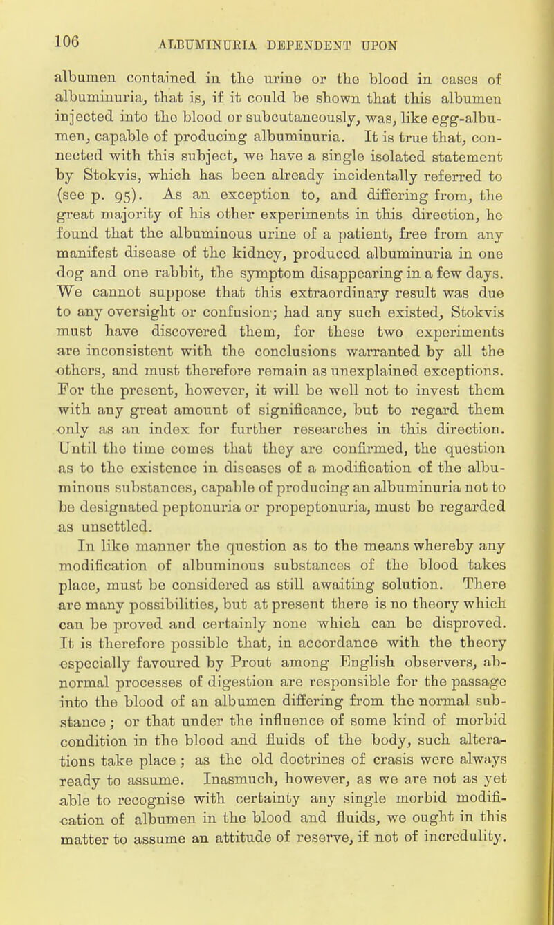 10G albumon contained in the urine or the blood in cases of albuminuria, that is, if it could be shown that this albumen injected into the blood or subcutaneously, was, like egg-albu- men, capable of producing albuminuria. It is true that, con- nected with this subject, we have a single isolated statement by Stokvis, which has been already incidentally referred to (see p. 95). As an exception to, and differing from, the great majority of his other experiments in this direction, he found that the albuminous urine of a patient, free from any manifest disease of the kidney, produced albuminuria in one dog and one rabbit, the symptom disappearing in a few days. We cannot suppose that this extraordinary result was due to any oversight or confusion; had any such existed, Stokvis must have discovered them, for these two experiments are inconsistent with the conclusions warranted by all the others, and must therefore remain as unexplained exceptions. For the present, however, it will be well not to invest them with any great amount of significance, but to regard them only as an index for further researches in this direction. Until the time comes that they are confirmed, the question as to tho existence in diseases of a modification of the albu- minous substances, capable of producing an albuminuria not to be designated peptonuria or propeptonuria, must bo regarded as unsettled. In like manner the question as to the means whereby any modification of albuminous substances of the blood takes place, must be considered as still awaiting solution. There are many possibilities, but at present there is no theory which can be proved and certainly none which can be disproved. It is therefore possible that, in accordance with the theory especially favoured by Prout among English observers, ab- normal processes of digestion are responsible for the passage into the blood of an albumen differing from the normal sub- stance ; or that under the influence of some kind of morbid condition in the blood and fluids of the body, such altera- tions take place; as the old doctrines of crasis were always ready to assume. Inasmuch, however, as we are not as yet able to recognise with certainty any single morbid modifi- cation of albumen in the blood and fluids, we ought in this matter to assume an attitude of reserve, if not of incredulity.
