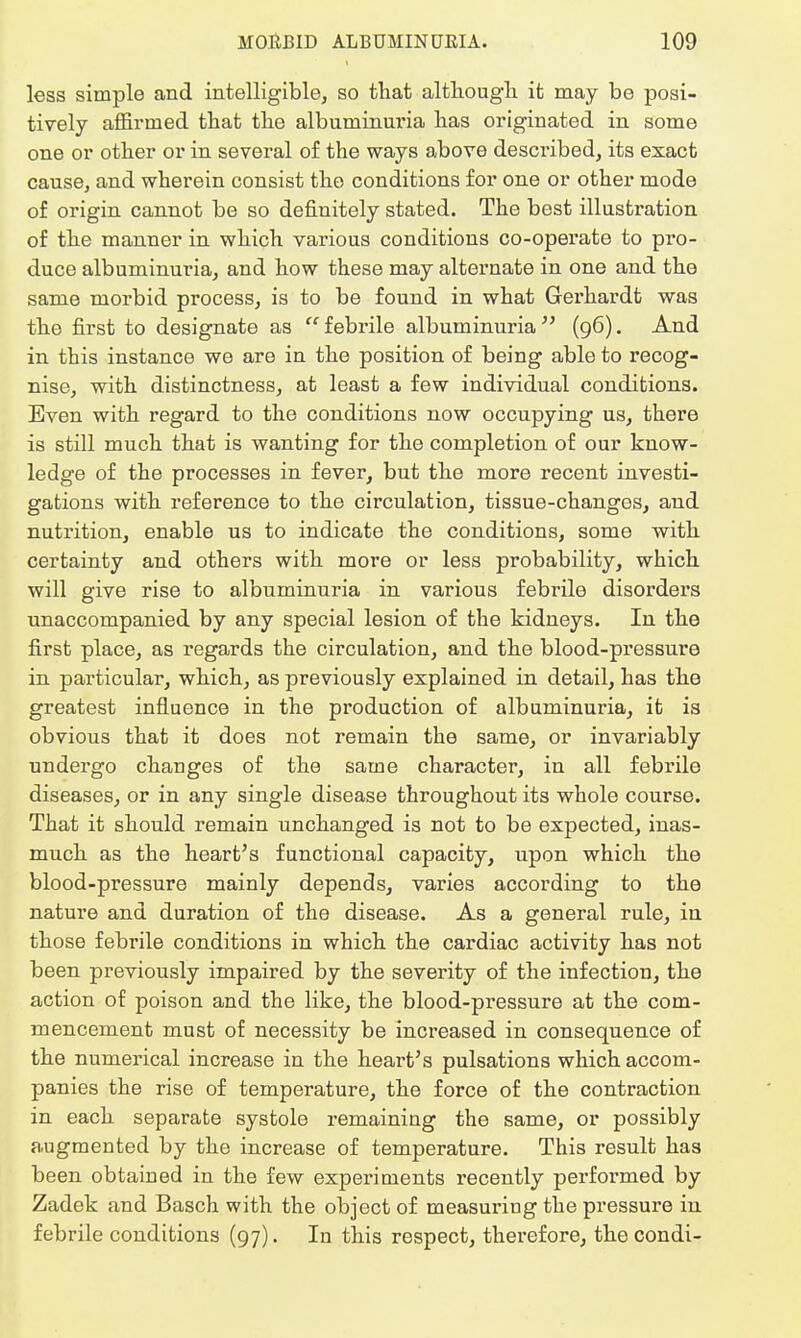 less simple and intelligible; so that although it may be posi- tively affirmed that the albuminuria has originated in some one or other or in several of the ways above described, its exact cause, and wherein consist the conditions for one or other mode of origin cannot be so definitely stated. The best illustration of the manner in which various conditions co-operate to pro- duce albuminuria, and how these may alternate in one and the same morbid process, is to be found in what Gerhardt was the first to designate as febrile albuminuria (96). And in this instance we are in the position of being able to recog- nise, with distinctness, at least a few individual conditions. Even with regard to the conditions now occupying us, there is still much that is wanting for the completion of our know- ledge of the processes in fever, but the more recent investi- gations with reference to the circulation, tissue-changes, and nutrition, enable us to indicate the conditions, some with certainty and others with more or less probability, which will give rise to albuminuria in various febrile disorders unaccompanied by any special lesion of the kidneys. In the first place, as regards the circulation, and the blood-pressure in particular, which, as previously explained in detail, has the greatest influence in the production of albuminuria, it is obvious that it does not remain the same, or invariably undergo changes of the same character, in all febrile diseases, or in any single disease throughout its whole course. That it should remain unchanged is not to be expected, inas- much as the heart's functional capacity, upon which the blood-pressure mainly depends, varies according to the nature and duration of the disease. As a general rule, in those febrile conditions in which the cardiac activity has not been previously impaired by the severity of the infection, the action of poison and the like, the blood-pressure at the com- mencement must of necessity be increased in consequence of the numerical increase in the heart's pulsations which accom- panies the rise of temperature, the force of the contraction in each separate systole remaining the same, or possibly augmented by the increase of temperature. This result has been obtained in the few experiments recently performed by Zadek and Basch with the object of measuriug the pressure in febrile conditions (97). In this respect, therefore, thecondi-