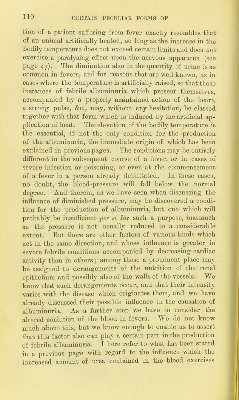 tion of a patient suffering from fever exactly resembles that of an animal artificially heated, so long as the increase in the bodily temperature does not exceed certain limits and does not exercise a paralysing effect upon the nervous apparatus (see page 47). The diminution also in the quantity of urine is as common in fevers, and for reasons that are well known, as in cases where tho temperature is artificially raised, so that those instances of febrile albuminuria which present themselves, accompanied by a properly maintained action of the heart, a strong pulse, &c, may, without any hesitation, be classed together with that form which is induced by the artificial ap- plication of heat. The elevation of the bodily temperature is the essential, if not the only condition for the production of the albuminuria, the immediate origin of which has been explained in previous pages. The conditions may be entirely different in the subsequent course of a fever, or in cases of severo infection or poisoning, or even at the commencement of a fever in a person already debilitated. In these cases, no doubt, tho blood-pressure will fall below tho normal degree. And therein, as we have seon when discussing the influence of diminished pressure, may be discovered a condi- tion for tho production of albuminuria, but one which will probably be insufficient per se for such a purpose, inasmuch as tho pressure is not usually roduced to a considerable extent. But there are other factors of various kinds which act in tho samo direction, and whose influence is greater in severe febrile conditions accompanied by decreasing cardiac activity than in others; among these a prominent place may be assigned to derangements of the nutrition of the renal epithelium and possibly also of the walls of the vessels. We know that such derangements occur, and that their intensity varies with the disease which originates them, and we have already discussed their possible influence in the causation of albuminuria. As a further step we have to consider the altered condition of the blood in fevers. We do not know much about this, but we know enough to enable us to assert that this factor also can play a certain part in the production of febrile albuminuria. I here refer to what has been stated in a previous page with regard to the influence which the increased amount of urea contained in the blood exercises