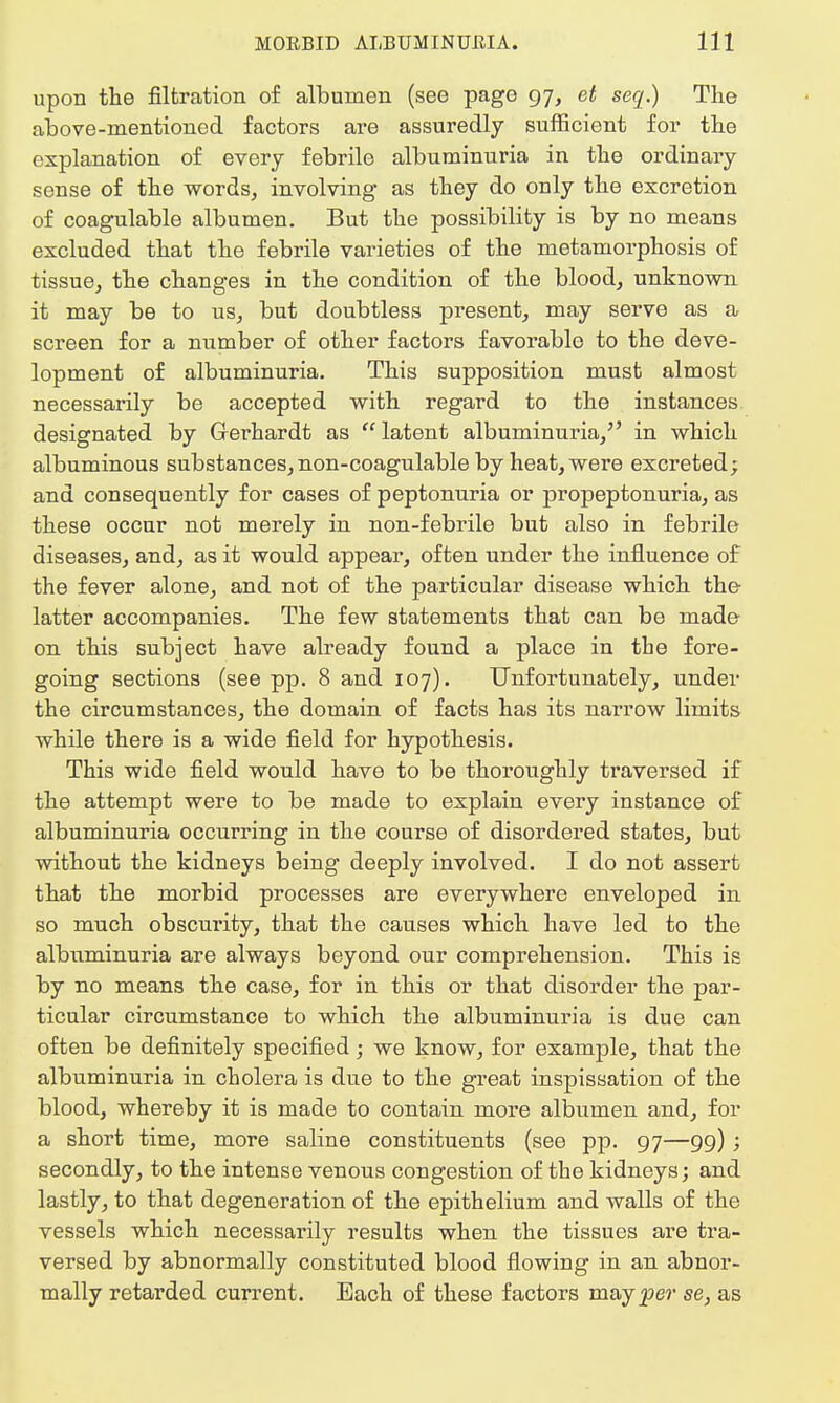 upon the filtration of albumen (see page 97, et seq.) The above-mentioned factors are assuredly sufficient for the explanation of every febrile albuminuria in the ordinary sense of the words, involving as they do only the excretion of coagulable albumen. But the possibility is by no means excluded that the febrile varieties of the metamorphosis of tissue, the changes in the condition of the blood, unknown it may be to us, but doubtless present, may serve as a screen for a number of other factors favorable to the deve- lopment of albuminuria. This supposition must almost necessarily be accepted with regard to the instances designated by Gerhardt as  latent albuminuria, in which albuminous substances, non-coagulable by heat, were excreted; and consequently for cases of peptonuria or propeptonuria, as these occur not merely in non-febrile but also in febrile diseases, and, as it would appear, often under the influence of the fever alone, and not of the particular disease which the latter accompanies. The few statements that can be made on this subject have already found a place in the fore- going sections (see pp. 8 and 107). Unfortunately, under the circumstances, the domain of facts has its narrow limits while there is a wide field for hypothesis. This wide field would have to be thoroughly traversed if the attempt were to be made to explain every instance of albuminuria occurring in the course of disordered states, but without the kidneys being deeply involved. I do not assert that the morbid processes are everywhere enveloped in so much obscurity, that the causes which have led to the albuminuria are always beyond our comprehension. This is by no means the case, for in this or that disorder the par- ticular circumstance to which the albuminuria is due can often be definitely specified; we know, for example, that the albuminuria in cholera is due to the great inspissation of the blood, whereby it is made to contain more albumen and, for a short time, more saline constituents (see pp. 97—99); secondly, to the intense venous congestion of the kidneys; and lastly, to that degeneration of the epithelium and walls of the vessels which necessarily results when the tissues are tra- versed by abnormally constituted blood flowing in an abnor- mally retarded current. Each of these factors may^e?1 se, as