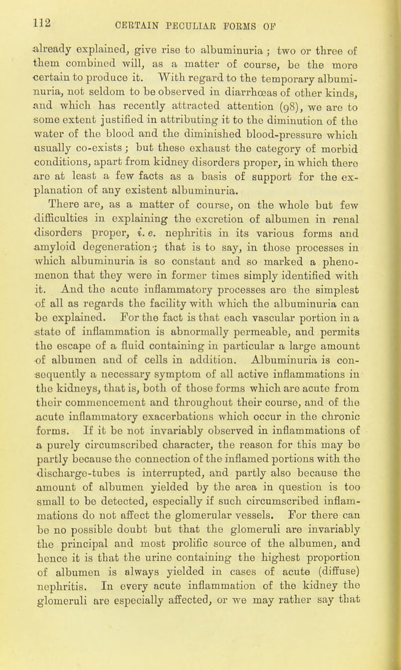 already explained, give rise to albuminuria j two or three of them combined will, as a matter of course, be the more certain to produce it. With regard to the temporary albumi- nuria, not seldom to be observed in diarrhoeas of other kinds, .and which has recently attracted attention (98), we are to some extent justified in attributing it to the diminution of the water of the blood and the diminished blood-pressure which usually co-exists; but these exhaust the category of morbid conditions, apart from kidney disorders proper, in which thero are at least a few facts as a basis of support for the ex- planation of any existent albuminuria. There are, as a matter of course, on the whole but few difficulties in explaining the excretion of albumen in renal disorders proper, i. e. nephritis in its various forms and amyloid degeneration-; that is to say, in those processes in which albuminuria is so constant and so marked a pheno- menon that they were in former times simply identified with it. And tho acuto inflammatory processes are the simplest of all as regards the facility with which the albuminuria can bo explained. For the fact is that each vascular portion in a :stato of inflammation is abnormally permeable, and permits tho oscapo of a fluid containing in particular a large amount •of albumen and of cells in addition. Albuminuria is con- sequently a necessary symptom of all active inflammations in tho kidneys, that is, both of those forms which are acute from their commencement and throughout their course, and of the acuto inflammatory exacerbations which occur in the chronic forms. If it be not invariably observed in inflammations of a purely circumscribed character, the reason for this may be partly bocauso the connection of the inflamed portions with the discharge-tubes is interrupted, and partly also because tho amount of albumen yielded by the area in question is too small to be detected, especially if such circumscribed inflam- mations do not affect the glomerular vessels. For there can be no possible doubt but that the glomeruli are invariably tho principal and most prolific source of the albumen, and hence it is that the urine containing the highest proportion of albumen is always yielded in cases of acute (diffuse) nephritis. In every acute inflammation of the kidney tho glomeruli are especially affected, or we may rather say that