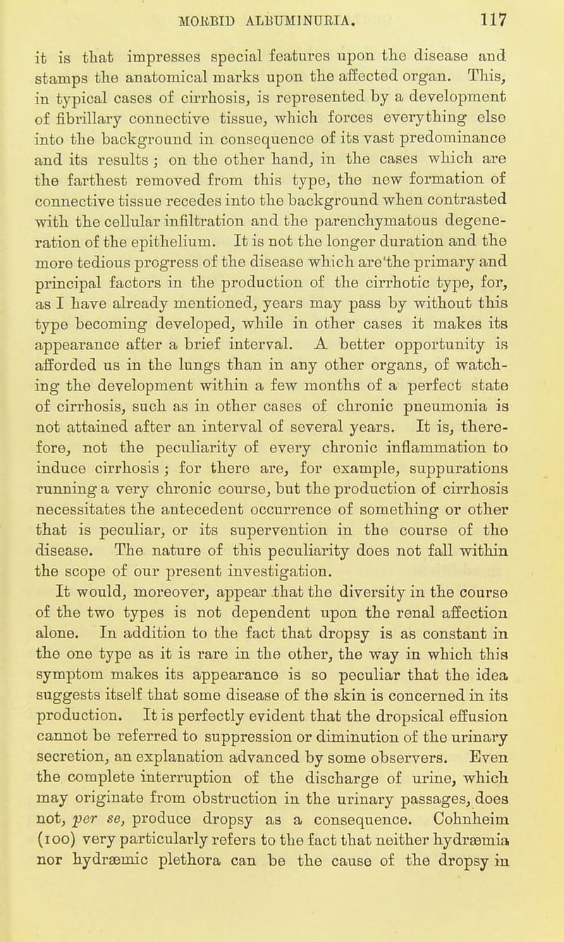 it is that impresses special features upon the disease and stamps the anatomical marks upon the affected organ. This, in typical cases of cirrhosis, is represented by a development of fibrillary connective tissue, which forces everything else into the background in consequence of its vast predominance and its results; on the other hand, in the cases which are the farthest removed from this type, the new formation of connective tissue recedes into the background when contrasted with the cellular infiltration and the parenchymatous degene- ration of the epithelium. It is not the longer duration and the more tedious progress of the disease which are'the primary and principal factors in the production of the cirrhotic type, for, as I have already mentioned, years may pass by without this type becoming developed, while in other cases it makes its appearance after a brief interval. A better opportunity is afforded us in the lungs than in any other organs, of watch- ing the development within a few months of a perfect state of cirrhosis, such as in other cases of chronic pneumonia is not attained after an interval of several years. It is, there- fore, not the peculiarity of every chronic inflammation to induce cirrhosis ; for there are, for example, suppurations running a very chronic course, but the production of cirrhosis necessitates the antecedent occurrence of something or other that is peculiar, or its supervention in the course of the disease. The nature of this peculiarity does not fall within the scope of our present investigation. It would, moreover, appear that the diversity in the course of the two types is not dependent upon the renal affection alone. In addition to the fact that dropsy is as constant in the one type as it is rare in the other, the way in which this symptom makes its appearance is so peculiar that the idea suggests itself that some disease of the skin is concerned in its production. It is perfectly evident that the dropsical effusion cannot be referred to suppression or diminution of the urinary secretion, an explanation advanced by some observers. Even the complete interruption of the discharge of urine, which may originate from obstruction in the urinary passages, does not, per se, produce dropsy as a consequence. Cohnheim (100) very particularly refers to the fact that neither hydraemia nor hydrsemic plethora can be the cause of the dropsy in