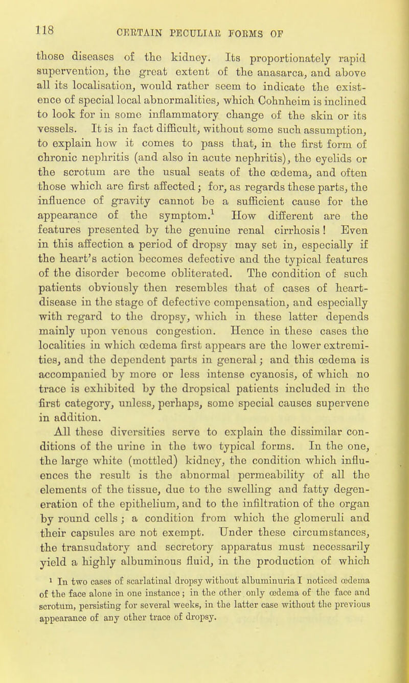 thoso diseases of the kidney. Its proportionately rapid supervention, the great extent of the anasarca, and above all its localisation, would rather seem to indicate the exist- ence of special local abnormalities, which Cohnheim is inclined to look for in some inflammatory change of the skin or its vessels. It is in fact difficult, without some such assumption, to explain how it comes to pass that, in the first form of chronic nephritis (and also in acute nephritis), the eyelids or the scrotum are the usual seats of the oedema, and often those which are first affected; for, as regards these parts, the influence of gravity cannot be a sufficient cause for the appearance of the symptom.1 How different are the features presented by the genuine renal cirrhosis! Even in this affection a period of dropsy may set in, especially if the heart's action becomes defective and the typical features of the disorder become obliterated. The condition of such patients obviously then resembles that of cases of heart- disease in the stage of defective compensation, and especially with regard to the dropsy, which in these latter depends mainly upon venous congestion. Hence in these cases the localities in which oedema first appears are the lower extremi- ties, and the dependent parts in general; and this oedema is accompanied by more or less intense cyanosis, of which no trace is exhibited by the dropsical patients included in the first category, unless, perhaps, some special causes supervene in addition. All these diversities servo to explain the dissimilar con- ditions of the urine in the two typical forms. In the one, the large white (mottled) kidney, the condition which influ- ences the result is the abnormal permeability of all the elements of the tissue, due to the swelling and fatty degen- eration of the epithelium, and to the infiltration of the organ by round cells ; a condition from which the glomeruli and their capsules are not exempt. Under these circumstances, the transudatory and secretory apparatus must necessarily yield a highly albuminous fluid, in the production of which 1 In two cases of scarlatinal dropsy without albuminuria I noticed cedema of the face alone in one instance ; in the other only cedema of the face and scrotum, persisting for several weeks, in the latter case without the previous appearance of any other trace of dropsy.