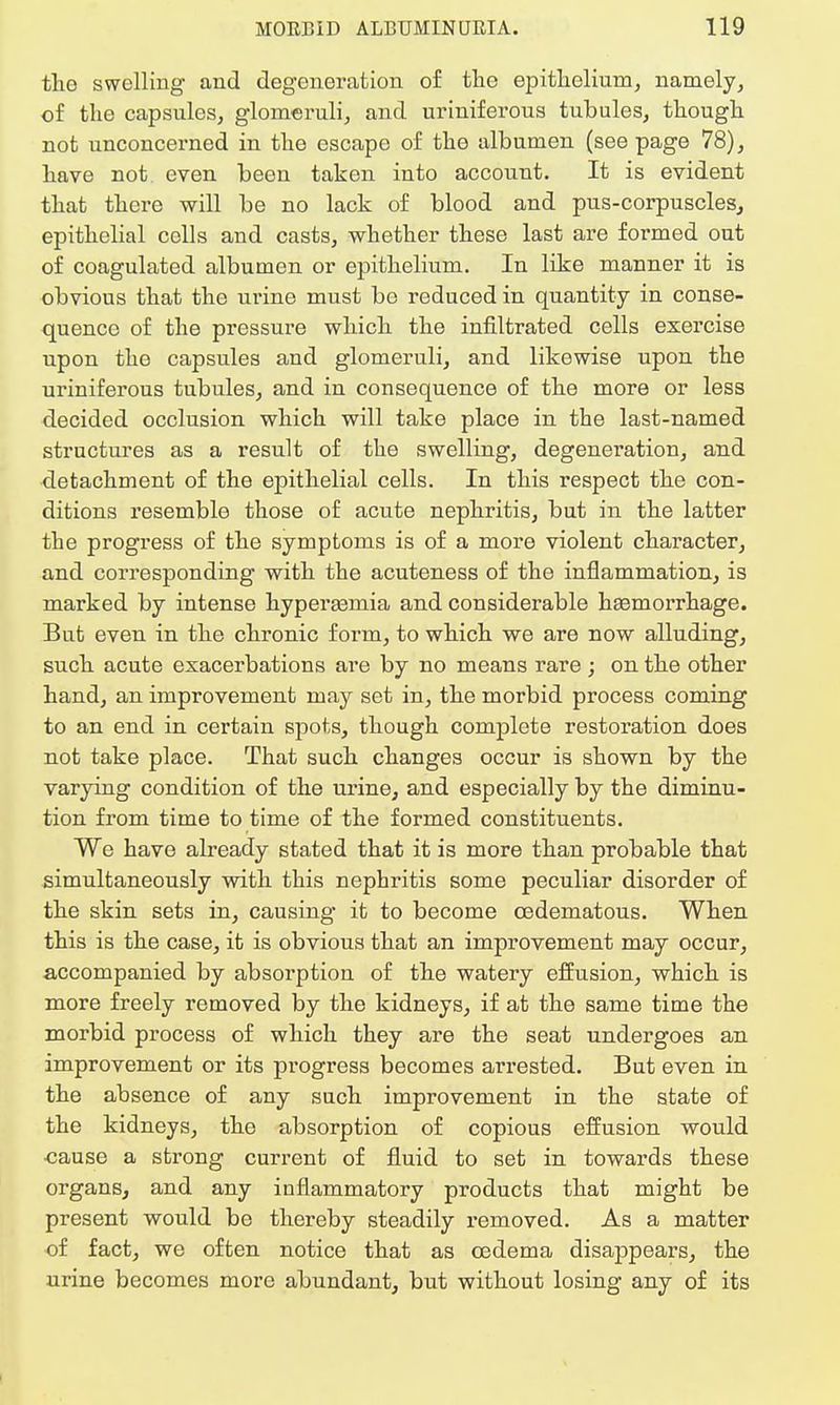 the swelling and degeneration of the epithelium, namely, of the capsules, glomeruli, and uriniferous tubules, though not unconcerned in the escape of the albumen (see page 78), have not even been taken into account. It is evident that there will be no lack of blood and pus-corpuscles, epithelial cells and casts, whether these last are formed out of coagulated albumen or epithelium. In like manner it is obvious that the urine must be reduced in quantity in conse- quence of the pressure which the infiltrated cells exercise upon the capsules and glomeruli, and likewise upon the uriniferous tubules, and in consequence of the more or less decided occlusion which will take place in the last-named structures as a result of the swelling, degeneration, and detachment of the epithelial cells. In this respect the con- ditions resemble those of acute nephritis, but in the latter the progress of the symptoms is of a more violent character, and corresponding with the acuteness of the inflammation, is marked by intense hypei'asmia and considerable haemorrhage. But even in the chronic form, to which we are now alluding, such acute exacerbations are by no means rare ; on the other hand, an improvement may set in, the morbid process coming to an end in certain spots, though complete restoration does not take place. That such changes occur is shown by the varying condition of the urine, and especially by the diminu- tion from time to time of the formed constituents. We have already stated that it is more than probable that simultaneously with this nephritis some peculiar disorder of the skin sets in, causing it to become cedematous. When this is the case, it is obvious that an improvement may occur, accompanied by absorption of the watery effusion, which is more freely removed by the kidneys, if at the same time the morbid process of which they are the seat undergoes an improvement or its progress becomes arrested. But even in the absence of any such improvement in the state of the kidneys, the absorption of copious effusion would cause a strong current of fluid to set in towards these organs, and any inflammatory products that might be present would be thereby steadily removed. As a matter of fact, we often notice that as oedema disappears, the urine becomes more abundant, but without losing any of its