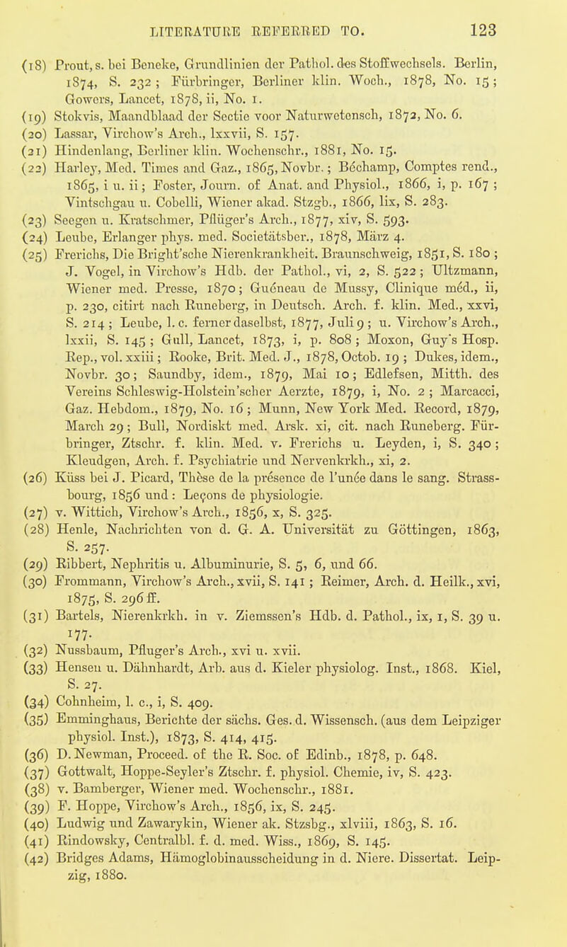 (18) Prout,s. bei Bcncke, Grundlinien dev Pathol, des StofCwechsels. Berlin, 1S74, S. 232; Fiirbringer, Berliner klin. Woch., 1878, No. 15; Gowors, Lancet, 1S7S, ii, No. 1. (19) Stokvis, Maandblaad dcr Sectie voor Naturwetonsch, 1872, No. 6. (20) Lassar, Virchow's Arch., lxxvii, S. 157. (21) Hindenlang, Berliner klin. Wochcnschr., 1881, No. 15. (22) Harley, Med. Times and Gaz., i865,Novbr.; Bechamp, Comptes rend., 1865, i u. ii; Foster, Journ. of Anat. and Physiol., 1866, i, p. 167 ; Vintschgau u. Cobelli, Wiener akad. Stzgb., 1866, lix, S. 283. (23) Seegcn u. Kratschmer, Pfliiger's Arch., 1877, xiv, S. 593. (24) Leube, Erlanger phys. med. Societatsber., 1878, Marz 4. (25) Frerichs, Die Bright'sche Nierenkrankheit. Braunschweig, 1851, S. 180 ; J. Vogel, in Virchow's Hdb. der Pathol., vi, 2, S. 522; Ultzmann, Wiener med. Presse, 1870; Gueneau de Mussy, Clinique med., ii, p. 230, citirt nach Runeberg, in Deutsch. Arch. f. klin. Med., xxvi, S. 214 ; Leube, 1. c. ferncr dasolbst, 1877, Julip ; u. Virchow's Arch., lxxii, S. 145 ; Gull, Lancet, 1873, i, p. 808 ; Moxon, Guys Hosp. Rep., vol. xxiii; Rooke, Brit. Med. J., 1878, Octob. 19 ; Dukes, idem., Novbr. 30; Saundby, idem., 1879, Mai 10; Edlefsen, Mitth. des Vereins Schleswig-Holstein'scher Aerzte, 1879, i, No. 2 ; Marcacci, Gaz. Hebdom., 1879, No. 16 ; Munn, New York Med. Record, 1879, March 29; Bull, Nordiskt med. Arsk. xi, cit. nach Runeberg. Fiir- bringer, Ztschr. f. klin. Med. v. Frerichs u. Leyden, i, S. 340 ; Kleudgen, Arch. f. Psychiatrie und Nervenkrkh., xi, 2. (26) Kiiss bei J. Picard, These de la presence de l'unee dans le sang. Strass- bourg, 1856 und : Lecons de physiologic (27) v. Wittich, Virchow's Arch., 1856, x, S. 325. (28) Henle, Nachrichten von d. G. A. Universitat zu Gottingen, 1863, S. 257. (29) Ribbert, Nephritis u. Albuminuric, S. 5, 6, und 66. (30) Frommann, Virchow's Arch., xvii, S. 141; Reimer, Arch. d. Heilk.,xvi, 1875, s- 296ff- (31) Bartels, Nierenkrkh. in v. Ziemssen's Hdb. d. Pathol., ix, 1, S. 39 u. 177. (32) Nussbaum, Pfluger's Arch., xvi u. xvii. (33) Henseu u. Dahnhardt, Arb. aus d. Kieler physiolog. Inst., 1868. Kiel, S. 27. (34) Cohnheim, 1. c, i, S. 409. (35) Emminghaus, Berichte der sacks. Ges. d. Wissensch. (aus dem Leipziger physiol. Inst.), 1873, S. 414, 415. (36) D.Newman, Proceed, of the R. Soc. oE Edinb., 1878, p. 648. (37) Gottwalt, Hoppe-Seyler's Ztschr. f. physiol. Chemie, iv, S. 423. (38) v. Bamberger, Wiener med. Wochcnschr., 1881. (39) F. Hoppe, Virchow's Arch., 1856, ix, S. 245. (40) Ludwig und Zawarykin, Wiener ak. Stzsbg., xlviii, 1863, S. 16. (41) Rindowsky, Centralbl. f. d. med. Wiss., 1869, S. 145. (42) Bridges Adams, Hamoglobinausscheidung in d. Niere. Dissertat. Leip- zig, 1880.