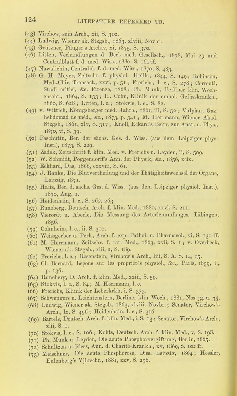 (43) Virohow, sein Arch., xii, S. 310. (44) Ludwig, Wiener ak. Stzgsb., 1863, xlviii, Novbr. (45) Griitzncr, Piliiger's Archiv, xi, 1875, S. 370. (46) Litten, Vcrhandlungen d. Berl. med. Gcsellsch., 1878, Mai 29 und Centralblatt f. d. med. Wiss., 1880, S. 161 ffi. (47) Nawalichin, Centralbl. f. d. med. Wiss., 1870, S. 483. (48) G. H. Meyer, Zeitschr. f. physiol. Heilk., 1844, S. 149; Robinson, Med.-Cliir. Transact., xxvi, p. 51 ; Frerichs, 1. c., S. 278 ; Correnti, Studi critici, &c. Firenze, 1868; Ph. Munk, Berliner klin. Woch- enschr., 1864, S. 133 ; H. Cohn, Klinik der embol. Gefasskrankh., i860, S. 628 ; Litten, 1. c.; Stokvis, 1. c., S. 82. (49) v. Wittich, Konigsberger med. Jahrb., i86i,iii, S. 52; Vulpian, Gaz. hebdomad de med., &c., 1873, p. 341 ; M. Herrmann, Wiener Akad. Stzgsb., 1861, xlv, S. 317 ; Knoll, Eckard's Beitr. zur Anat. u. Phys., 1870, vi,S. 39. (50) Paschutin, Ber. der sachs. Ges. d. Wiss. (aus dem Leipziger phys. Inst.), 1873, S. 229. (51) Zadek, Zeitsohrift f. klin. Mod. v. Frcriehs u. Leyden, ii, S. 509. (52) W. Schmidt, PoggendorfTs Ann. der Physik, &c, 1856, xcix. (53) Eckhard, Das, 1866, exxviii, S. 61. (54) J. Eanke, Die Blutvertheilung und dor Thiitigkcitsweehsel der Organe, Leipzig, 1871. (55) Haiiz, Ber. d. siichs. Ges. d. Wiss. (aus dem Leipziger physiol. Inst.), 1870, Aug. 1. (56) Hoidenhain, 1. c, S. 262, 263. (57) Euncberg, Deutsch. Arch. f. klin. Med., 1880, xxvi, S. 211. (58) Vicrordt u. Aberle, Dio Messung des Artcricnumfanges. Tiibingon, 1856. (59) Cohnheim, 1. c., ii, S. 310. (60) Weissgerber u. Perls, Arch. f. exp. Pathol, u. Pharmacol., vi, S. 130 ff. (61) M. Herrmann, Zeitschr. f. rat. Med., 1S63, xvii, S. 1 ; v. Overbeck, Wiener ak. Stzgsb., xlii, 2, S. 1S9. (62) Frerichs, 1. c.; Bosenstoin, Virchow's Arch., liii, S. A. S. 14, 15. (63) CI. Bernard, Lecons sur lea proprietus physiol., &c, Paris, 1859, ii, p. 136. (64) Eunoborg, D. Arch. f. klin. Mod., xxiii, S. 59. (65) Stokvis, 1. c, S. 84 ; M. Herrmann, 1. c. (66) Frerichs, Klinik der Leberkrkh, i, S. 373. (67) Schwcngers u. Leichtenstern, Berliner klin. Woch., 1S81, Nos. 34 u. 35. (68) Ludwig, Wiener ak. Stzgsb., 1863, xlviii, Novbr.; Senator, Virchow's Arch., lx, S. 496 ; Heidenhain, 1. c., S. 316. (69) Bartels, Deutsch. Arch. f. klin. Med., i, S. 13 ; Senator, Virchow's Arch., xlii, S. 1. (70) Stokvis, 1. c, S. 106; Kohts, Deutsch. Arch. f. klin. Med., v, S. 198. (71) Ph. Munk u. Leyden, Die acute Phosphorvergiftung, Berlin, 1S65. (72) Schultzen u. Eiess, Ann. d. Charite-Krankh., xv, 1S69, S. 102 fE. (73) Meischner, Die acute Phosphorose, Diss. Leipzig, 1864; Hosslcr, Eulenberg's Vjlirschr., 1SS1, xxv, S. 256.