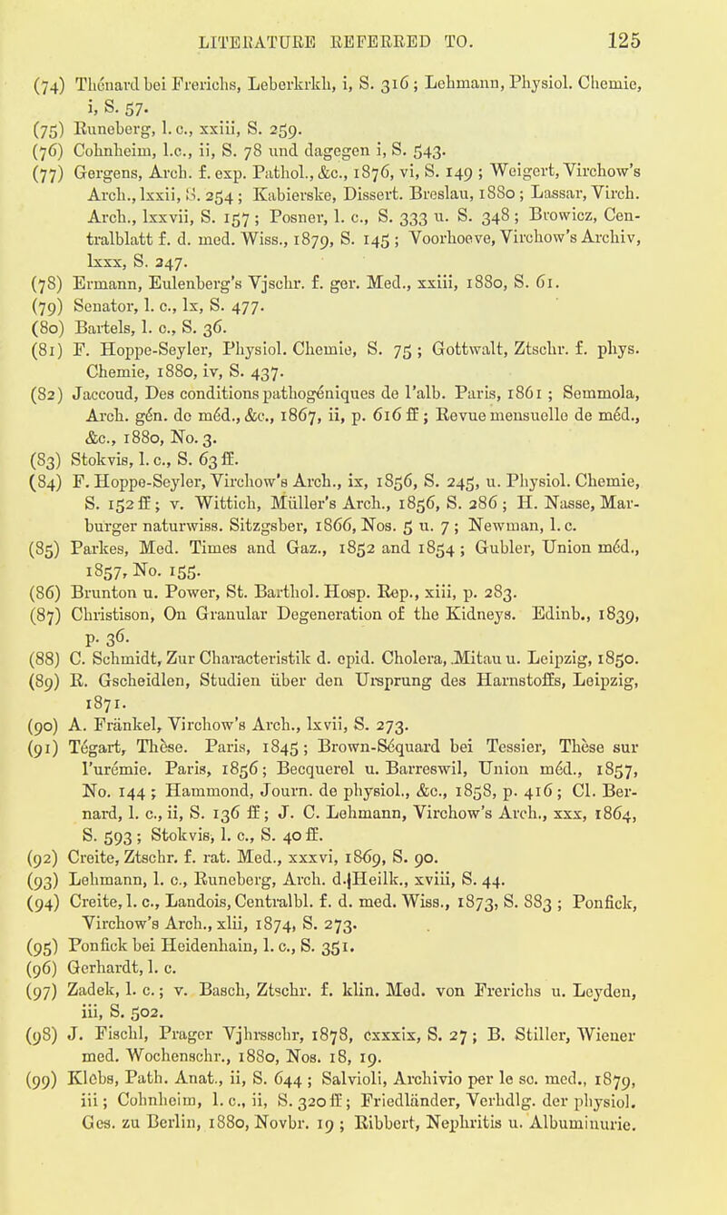 (74) Tlionavd boi Freriohs, Leberkrkh, i, S. 316 ; Lehmann, Physiol. Cheinie, i, S. 57. (75) Runeberg, 1. c, xxiii, S. 259. (76) Cohnheim, I.e., ii, S. 78 und dagegen i, S. 543. (77) Gergens, Arch. f. exp. Pathol., &c, 1876, vi, S. 149 ; Weigert, Virchow's Arch., lxxii, S. 254; Kabierske, Dissert. Breslau, 1880; Lassar, Virch. Arch., Ixxvii, S. 157 ; Posner, 1. c, S. 333 u. S. 348; Browicz, Cen- tralblatt £. d. med. Wiss., 1879, S. 145 ; Voorhoeve, Virchow's Arehiv, lxxx, S. 247. (78) Errnann, Eulenberg's Vjschr. f. ger. Med., xxiii, 1880, S. 61. (79) Senator, 1. c, Ix, S. 477. (80) Bartels, 1. c, S. 36. (81) F. Hoppe-Seyler, Physiol. Chernie, S. 75; Gottwalt, Ztschr. f. phys. Chemie, 1880, iv, S. 437. (82) Jaccoud, Des conditionspathogeniques de l'alb. Paris, r86i; Semmola, Arch. gen. do m£d., &c, 1867, ii, p. 616 ff; Revue mensuello de med., &c, 1880, No. 3. (83) Stokvis, 1. c, S. 63 ff. (84) F. Hoppe-Seyler, Virchow's Arch., ix, 1S56, S. 245, u. Physiol. Chemie, S. 152 ff; v. Wittich, Miiller's Arch., 1856, S. 286; H. Nasse, Mar- burger naturwiss. Sitzgsber, 1866, Nos. 5 u. 7 ; Newman, I.e. (85) Partes, Med. Times and Gaz., 1852 and 1854 ; Gubler, Union m6d., 1857, No. 155. (86) Brunton u. Power, St. Barthol. Hosp. Rep., xiii, p. 283. (87) Christison, On Granular Degeneration of the Kidneys. Edinb., 1839, p. 36. (88) C. Schmidt, Zur Characteristik d. cpid. Cholera, .Mitau u. Leipzig, 1850. (89) R. Gscheidlen, Studien iiber den Ursprung des Harnstoffs, Leipzig, 1871. (90) A. Frankel, Virchow's Arch., lxvii, S. 273. (91) Tegart, These. Paris, 1845; Brown-Sequard bei Tessier, These sur l'uremie. Paris, 1856; Becquerel u. Barreswil, Union med., 1857, No. 144 ; Hammond, Journ. de physiol., &c, 1858, p. 416; CI. Ber- nard, 1. c, ii, S. 136 ff; J. C. Lehmann, Virchow's Arch., xxx, 1864, S. 593 ; Stokvisi 1. c, S. 40 ff. (92) Creite, Ztschr. f. rat. Med., xxxvi, 1869, S. 90. (93) Lehmann, 1. c., Runeberg, Arch. d.jHeilk., xviii, S. 44. (94) Creite,I.e., Landois,Centralbl. f. d. med. Wiss., 1873, S. S83 ; Ponfick, Virchow's Arch., xlii, 1874, S. 273. (95) Ponfick bei Heidenhain, 1. c, S. 351. (96) Gerhardt, 1. c. (97) Zadek, 1. c.; v. Basch, Ztschr. £. klin. Mod. von Frerichs 11. Lcyden, iii, S. 502. (98) J. Fischl, Pragcr Vjhrsschr, 1878, exxxix, S. 27; B. Stiller, Wiener med. Wochenschr., 1880, Nos. 18, 19. (99) Klobs, Path. Anat., ii, S. 644 ; Salvioli, Archivio per le so. med., 1879, iii; Cohnheim, 1. c, ii, S. 320ft'; Friedliinder, Verhdlg. der physiol. Gcs. zu Berlin, 1880, Novbr. 19 ; Ribbcrt, Nephritis u. Albuminuric.