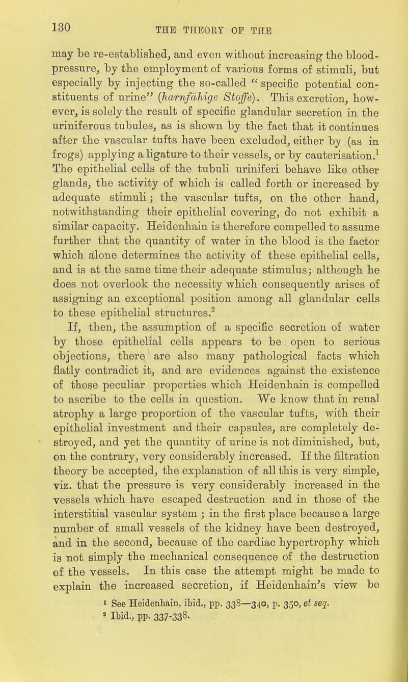 may be re-established, and even without increasing tho blood- pressure, by the employment of various forms of stimuli, but especially by injecting the so-called  specific potential con- stituents of urine (hamfahige Stoffe). This excretion, how- ever, is solely the result of specific glandular secretion in the uriniferous tubules, as is shown by the fact that it continues after the vascular tufts have been excluded, either by (as in frogs) applying a ligature to their vessels, or by cauterisation.1 The epithelial cells of the tubuli uriniferi behave like other glands, the activity of which is called forth or increased by adequate stimuli; the vascular tufts, on the other hand, notwithstanding their epithelial covering, do not exhibit a similar capacity. Heidenhain is therefore compelled to assume further that the quantity of water in the blood is the factor which alone determines the activity of these epithelial cells, and is at the same time their adequate stimulus; although he does not overlook tho necessity which consequently arises of assigning an exceptional position among all glandular cells to these epithelial structures.3 If, then, the assumption of a specific secretion of water by those epithelial cells appears to be open to serious objections, there are also many pathological facts which flatly contradict it, and are evidences against the existence of those peculiar pi*operties which Heidenhain is compelled to ascribe to the cells in question. We know that in renal atrophy a largo proportion of the vascular tufts, with their epithelial investment and their capsules, are completely de- stroyed, and yet the quantity of urine is not diminished, but, on the contrary, very considerably increased. If the filtration thoory be accepted, the explanation of all this is very simple, viz. that the pressure is very considerably increased in the vessels which have escaped destruction and in those of the interstitial vascular system ; in the first place because a large number of small vessels of the kidney have been destroyed, and in the second, because of the cardiac hypertrophy which is not simply the mechanical consequence of the destruction of the vessels. In this case the attempt might be made to explain the increased secretion, if Heidenhain's view be 1 See Heidenhain, ibid., pp. 338—340, p. 350, et seq. a Ibid., pp. 337-338.