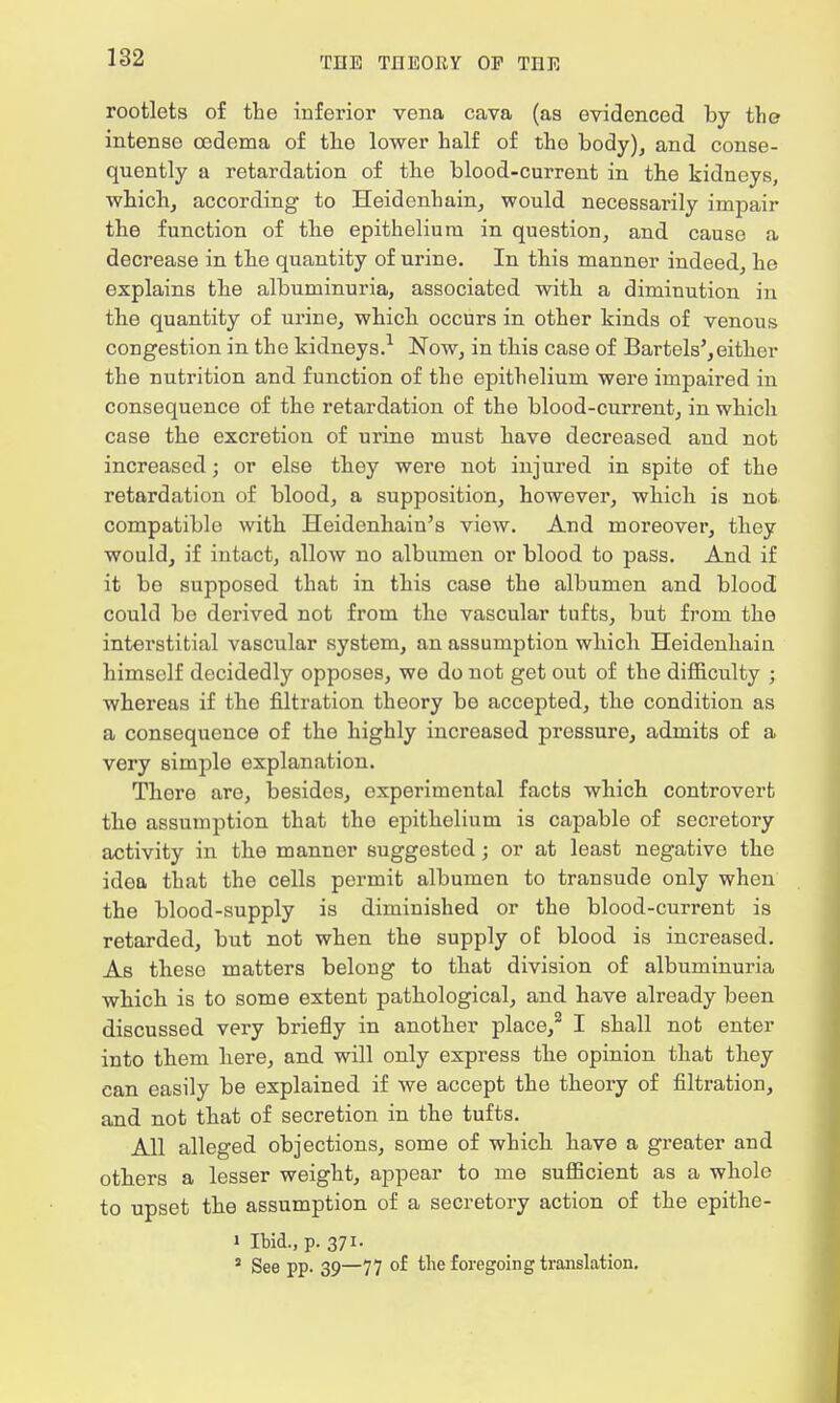 rootlets of the inferior vena cava (as evidenced by the- intense oedema of the lower half of the body), and conse- quently a retardation of the blood-current in the kidneys, which, according to Heidenhain, would necessarily impair the function of the epithelium in question, and cause a decrease in the quantity of urine. In this manner indeed, he explains the albuminuria, associated with a diminution in the quantity of urine, which occurs in other kinds of venous congestion in the kidneys.1 Now, in this case of Bartels',either the nutrition and function of the epithelium were impaired in consequence of the retardation of the blood-current, in which case the excretion of urine must have decreased and not increased; or else they were not injured in spite of the retardation of blood, a supposition, however, which is not compatible with Heidenhaiu's view. And moreover, they would, if intact, allow no albumen or blood to pass. And if it be supposed that in this case the albumen and blood could be derived not from the vascular tufts, but from the interstitial vascular system, an assumption which Heidenhaiu himself decidedly opposes, we do not get out of the difficulty ; whereas if the filtration theory be accepted, the condition as a consequence of the highly increased pressure, admits of a very simple explanation. There are, besides, experimental facts which controvert the assumption that the epithelium is capable of secretory activity in the manner suggested; or at least negative the idea that the cells permit albumen to transude only when the blood-supply is diminished or the blood-current is retarded, but not when the supply of blood is increased. As these matters belong to that division of albuminuria which is to some extent pathological, and have already been discussed very briefly in another place,2 I shall not enter into them here, and will only express the opinion that they can easily be explained if we accept the theory of filtration, and not that of secretion in the tufts. All alleged objections, some of which have a greater and others a lesser weight, appear to me sufficient as a whole to upset the assumption of a secretory action of the epithe- i Ibid., p. 371. 5 See pp. 39—77 of the foregoing translation.