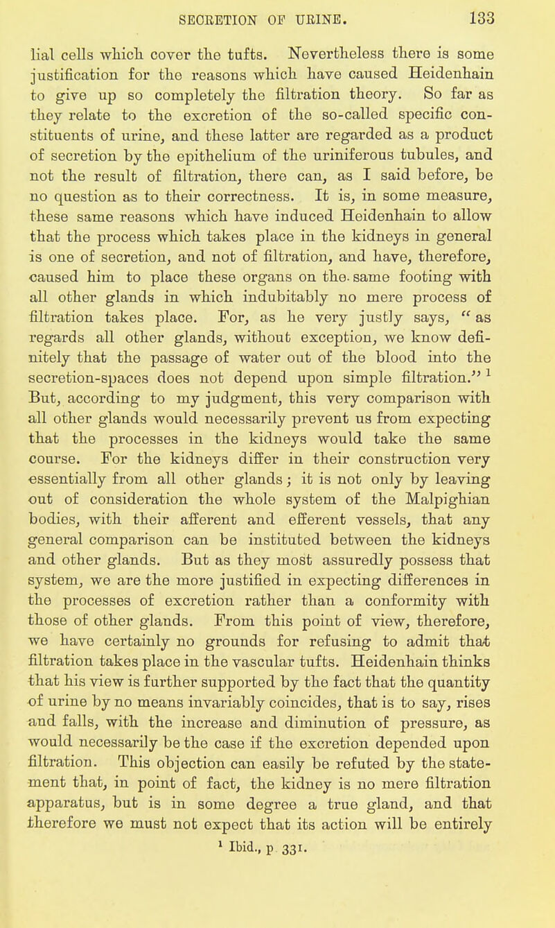 lial cells which cover the tufts. Nevertheless there is some justification for the reasons which have caused Heidenhain to give up so completely the filtration theory. So far as they relate to the excretion of the so-called specific con- stituents of urine, and these latter are regarded as a product of secretion by the epithelium of the uriniferous tubules, and not the result of filtration, there can, as I said before, be no question as to their correctness. It is, in some measure, these same reasons which have induced Heidenhain to allow that the process which takes place in the kidneys in general is one of secretion, and not of filtration, and have, therefore, caused him to place these organs on the. same footing with all other glands in which indubitably no mere process of filtration takes place. For, as he very justly says,  as regards all other glands, without exception, we know defi- nitely that the passage of water out of the blood into the secretion-spaces does not depend upon simple filtration. 1 But, according to my judgment, this very comparison with all other glands would necessarily prevent us from expecting that the processes in the kidneys would take the same course. For the kidneys differ in their construction very •essentially from all other glands; it is not only by leaving out of consideration the whole system of the Malpighian bodies, with their afferent and efferent vessels, that any general comparison can be instituted between the kidneys and other glands. But as they most assuredly possess that system, we are the more justified in expecting differences in the processes of excretion rather than a conformity with those of other glands. From this point of view, therefore, we have certainly no grounds for refusing to admit that filtration takes place in the vascular tufts. Heidenhain thinks that his view is further supported by the fact that the quantity of urine by no means invariably coincides, that is to say, rises and falls, with the increase and diminution of pressure, as would necessarily be the case if the excretion depended upon filtration. This objection can easily be refuted by the state- ment that, in point of fact, the kidney is no mere filtration apparatus, but is in some degree a true gland, and that therefore we must not expect that its action will be entirely