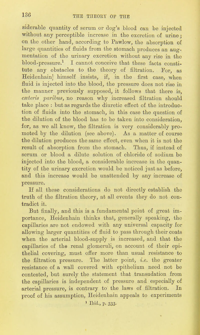 siderablc quantity of serum or dog's blood cau be injected without any perceptible increaso in the excretion of urine; on tho other hand, according to Pawlow, the absorption of large quantities of fluids from the stomach produces an aug- mentation of the urinary excretion without any rise in the blood-pressure.1 I cannot conceive that these facts consti- tute any obstacles to the theory of filtration. For, as Heidenhain] himself insists, if, in the first case, when fluid is injected into the blood, the pressure does not rise in the manner previously supposed, it follows that there is, cseteris paribus, no reason why increased filtration should take place : but as regards the diuretic effect of tho introduc- tion of fluids into the stomach, in this case the question of the dilution of the blood has to be taken into consideration, for, as we all know, the filtration is very considerably pro- moted by the dilution (see above). As a matter of course the dilution producos the same effect, even when it is not the result of absorption from tho stomach. Thus, if instead of serum or blood a diluto solution of chloride of sodium be injected into the blood, a considerable increase in tho quan- tity of the urinary excretion would bo noticed just as before, and this increase would be unattended by any increase of pressure. If all those considerations do not directly establish the truth of the filtration theory, at all events they do not con- tradict it. But finally, and this is a fundamental poiut of great im- portance, Heidenhain thinks that, generally speaking, the capillaries are not endowed with any universal capacity for allowing larger quantities of fluid to pass through their coats when the arterial blood-supply is increased, and that the capillaries of the renal glomeruli, on account of their epi- thelial covering, must offer more than usual resistance to the filtration pressure. The latter point, i.e. the greater resistance of a wall covered with epithelium need not be contested, but surely the statement that transudation from the capillaries is independent of pressuro and especially of arterial pressure, is contrary to the laws of filtration. In proof of his assumption, Heidenhain appeals to experiments