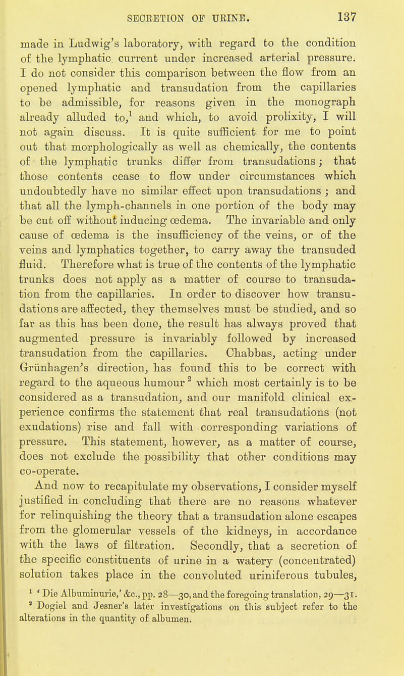 made in Ludwig's laboratory, with regard to the condition of the lymphatic current under increased arterial pressure. I do not consider this comparison between the flow from an opened lymphatic and transudation from the capillaries to be admissible, for reasons given in the monograph already alluded to,1 and which, to avoid prolixity, I will not again discuss. It is quite sufficient for me to point out that morphologically as well as chemically, the contents of the lymphatic trunks differ from transudations; that those contents cease to flow under circumstances which undoubtedly have no similar effect upon transudations ; and that all the lymph-channels in one portion of the body may be cut off without inducing oedema. The invariable and only cause of oedema is the insufficiency of the veins, or of the veins and lymphatics together, to carry away the transuded fluid. Therefore what is true of the contents of the lymphatic trunks does not apply as a matter of course to transuda- tion from the capillaries. In order to discover how transu- dations are affected, they themselves must be studied, and so far as this has been done, the result has always proved that augmented pressure is invariably followed by increased transudation from the capillaries. Ohabbas, acting under Griinhagen's direction, has found this to be correct with regard to the aqueous humour 3 which most certainly is to be considered as a transudation, and our manifold clinical ex- perience confirms the statement that real transudations (not exudations) rise and fall with corresponding variations of pressure. This statement, however, as a matter of course, does not exclude the possibility that other conditions may co-operate. And now to recapitulate my observations, I consider myself justified in concluding that there are no reasons whatever for relinquishing the theory that a transudation alone escapes from the glomerular vessels of the kidneys, in accordance with the laws of filtration. Secondly, that a secretion of the specific constituents of urine in a watery (concentrated) solution takes place in the convoluted uriniferous tubules, 1 ' Die Albuminuric,' &c, pp. 28—30, and the foregoing translation, 29—31. ' Dogiel and Jesner's later investigations on this subject refer to the alterations in the quantity of albumen.