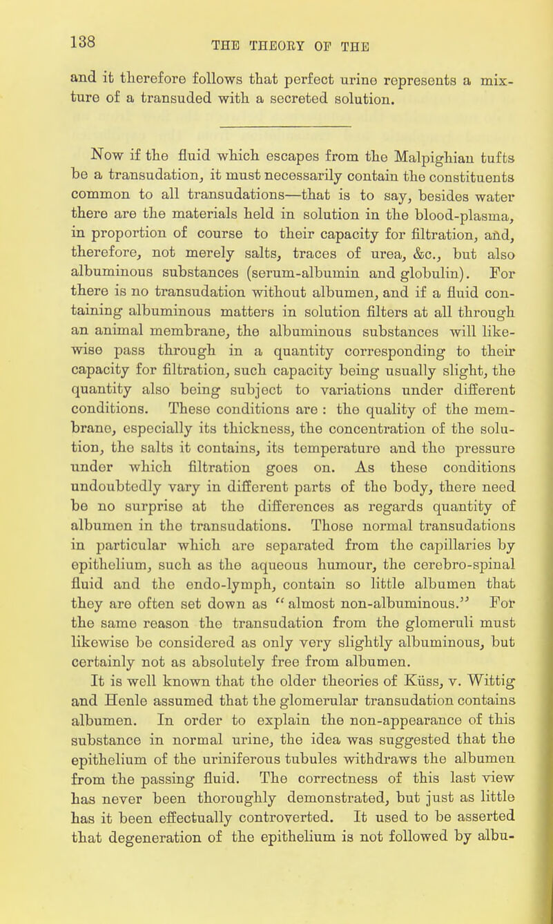 and it therefore follows that perfect urine represents a mix- ture of a transuded with a secreted solution. Now if the fluid which escapes from the Malpighian tufts be a transudation, it must necessarily contain the constituents common to all transudations—that is to say, besides water there are the materials held in solution in the blood-plasma, in proportion of course to their capacity for filtration, and, therefore, not merely salts, traces of urea, &c, but also albuminous substances (serum-albumin and globulin). For there is no transudation without albumen, and if a fluid con- taining albuminous matters in solution filters at all through an animal membrane, the albuminous substances will like- wise pass through in a quantity corresponding to their capacity for filtration, such capacity being usually slight, the quantity also being subject to variations under different conditions. These conditions are : the quality of the mem- brano, especially its thickness, the concentration of the solu- tion, tho salts it contains, its temperature and the pressure under which filtration goes on. As these conditions undoubtedly vary in different parts of the body, there need be no surprise at tho differences as regards quantity of albumen in the transudations. Those normal transudations in particular which are separated from the capillaries by epithelium, such as the aqueous humour, the corebro-spinal fluid and the endo-lymph, contain so little albumen that they are often set down as  almost non-albuminous. For the same reason the transudation from the glomeruli must likewise be considered as only very slightly albuminous, but certainly not as absolutely free from albumen. It is well known that the older theories of Kiiss, v. Wittig and Henle assumed that the glomerular transudation contains albumen. In order to explain the non-appearance of this substance in normal urine, the idea was suggested that the epithelium of the uriniferous tubules withdraws the albumen from the passing fluid. The correctness of this last view has never been thoroughly demonstrated, but just as little has it been effectually controverted. It used to be asserted that degeneration of the epithelium is not followed by albu-