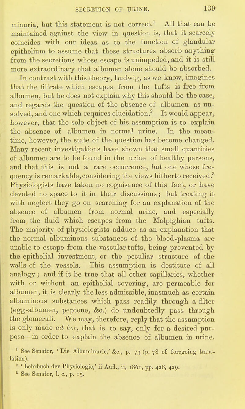 ininuria, but this statement is not correct.1 All that can be maintained, against the view in question is, that it scarcely coincides with our ideas as to the function of glandular epithelium to assume that these structures absorb anything from the secretions whose escape is unimpeded, and it is still more extraordinary that albumen alone should be absorbed. In contrast with this theory, Ludwig, as we know, imagines that the filtrate which escapes from the tufts is free from albumen, but he does not explain why this should be the case, and regards the question of the absence of albumen as un- solved, and one which requires elucidation.2 It would appear, however, that the sole object of his assumption is to explain the absence of albumen in normal urine. In the mean- time, however, the state of the question has become changed. Many recent investigations have shown that small quantities of albumen are to be found in the urine of healthy persons, and that this is not a rare occurrence, but one whose fre- quency is remarkable, considering the views hitherto received.3 Physiologists have taken no cognisance of this fact, or have devoted no space to it in their discussions; but treating it with neglect they go on searching for an explanation of the absence of albumen from normal urine, and especially from the fluid which escapes from the Malpighian tufts. The majority of physiologists adduce as an explanation that the normal albuminous substances of the blood-plasma are unable to escape from the vascular tufts, being prevented by the epithelial investment, or the peculiar structure of the walls of the vessels. This assumption is destitute of all analogy; and if it be true that all other capillaries, whether with or without an epithelial covering, are permeable for albumen, it is clearly the less admissible, inasmuch as certain albuminous substances which pass readily through a filter (egg-albumen, peptone, &c.) do undoubtedly pass through the glomeruli. We may, therefore, reply that the assumption is only made ad hoc, that is to say, only for a desired pur- pose—in order to explain the absence of albumen in urine. 1 See Senator, ' Die Albuminuric,' &c., p. 73 (p. 78 of foregoing trans- lation). 2 ' Lehrbuch der Physiologie,' ii Aull., ii, 1861, pp. 428, 429. 3 Seo Senator, 1. c., p. 15.