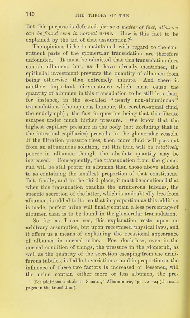 But this purpose is defeated, for as a matter of fact, albumen can be found even in normal urine. How is this fact to be explained by the aid of that assumption ?* The opinions hitherto maintained with regard to the con- stituent parts of the glomerular transudation are therefore unfounded. It must be admitted that this transudation does contain albumen, but, as I have already mentioned, the epithelial investment prevents the quantity of albumen from being otherwise than extremely minute. And there is another important circumstance which must cause the quantity of albumen in this transudation to be still less than, for instance, in the so-called  nearly non-albuminous transudations (the aqueous humour, the cerebro-spinal fluid, the endolymph) ; the fact in question being that this filtrate escapes under much higher pressure. We know that the highest capillary pressure in the body (not excluding that in the intestinal capillaries) prevails in the glomerular vessels. If the filtration pressure rises, then more fluid will pass out from an albuminous solution, but this fluid will be relatively poorer in albumen though the absolute quantity may be increased. Consequently, the transudation from the glome- ruli will bo still poorer in albumen than those above alluded to as containing the smallest proportion of that constituent. But, finally, and in the third place, it must be mentioned that when this transudation reaches the uriniferous tubules, the specific socretion of the latter, which is undoubtedly free from albumen, is added to it; so that in proportion as this addition is made, perfect urine will finally contain a less percentage of albumen than is to be found in the glomerular transudation. So far as I can see, this explanation rests upon no arbitrary assumption, but upon recognised physical laws, and it offers us a means of explaining the occasional appearance of albumen in normal urine. For, doubtless, even in the normal condition of things, the pressure in the glomeruli, as well as the quantity of the secretion escaping from the urini- ferous tubules, is liable to variations ; and in proportion as the influence of these two factors is increased or lessened, will the urine contain either more or less albumen, the pre- 1 For additional details see Senator, Albuminuric pp. 32—24 (the same pages in the translation).