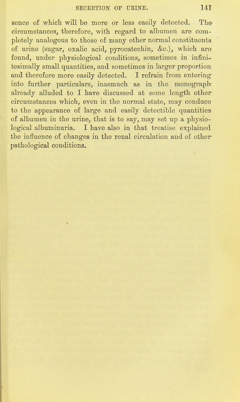 sence of which will be more or less easily detected. The- circumstances, therefore, with regard to albumen are com- pletely analogous to those of- many other normal constituents of urine (sugar, oxalic acid, pyrocatechin, &c.), which are found, under physiological conditions, sometimes in infini- tesimally small quantities, and sometimes in larger proportion and therefore more easily detected. I refrain from entering into further particulars, inasmuch as in the monograph already alluded to I have discussed at some length other circumstances which, even in the normal state, may conduce to the appearance of large and easily detectible quantities of albumen in the urine, that is to say, may set up a physio- logical albuminuria. I have also in that treatise explained the influence of changes in the renal circulation and of other pathological conditions.