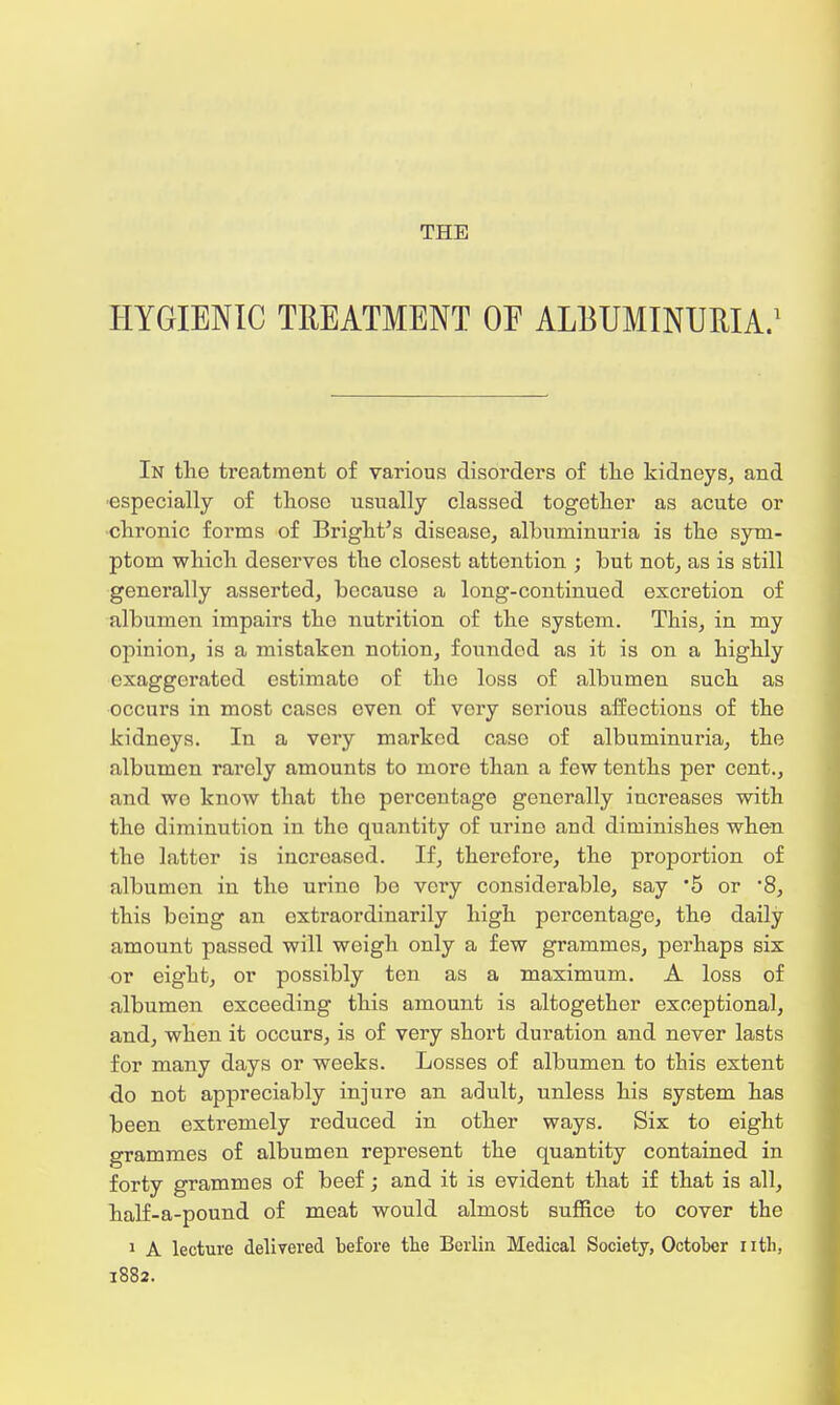 THE HYGIENIC TREATMENT OF ALBUMINURIA.1 In the treatment of various disorders of the kidneys, and especially of those usually classed together as acute or chronic forms of Bright's disease, albuminuria is the sym- ptom which deserves the closest attention ; but not, as is still generally asserted, because a long-continued excretion of albumen impairs tho nutrition of the system. This, in my opinion, is a mistaken notion, founded as it is on a highly exaggerated estimato of the loss of albumen such as occurs in most cases even of very serious affections of the kidneys. In a very marked case of albuminuria, the albumen rarely amounts to more than a few tenths per cent., and wo know that the percentage generally increases with the diminution in the quantity of urine and diminishes when the latter is increased. If, therefore, the proportion of albumen in the urine be very considerable, say '5 or *8, this being an extraordinarily high percentage, the daily amount passed will weigh only a few grammes, perhaps six or eight, or possibly ten as a maximum. A loss of albumen exceeding this amount is altogether exceptional, and, when it occurs, is of very short duration and never lasts for many days or weeks. Losses of albumen to this extent do not appreciably injure an adult, unless his system has been extremely reduced in other ways. Six to eight grammes of albumen represent the quantity contained in forty grammes of beef; and it is evident that if that is all, half-a-pound of meat would almost suffice to cover the 1 A lecture delivered before the Berlin Medical Society, October nth, 1882.