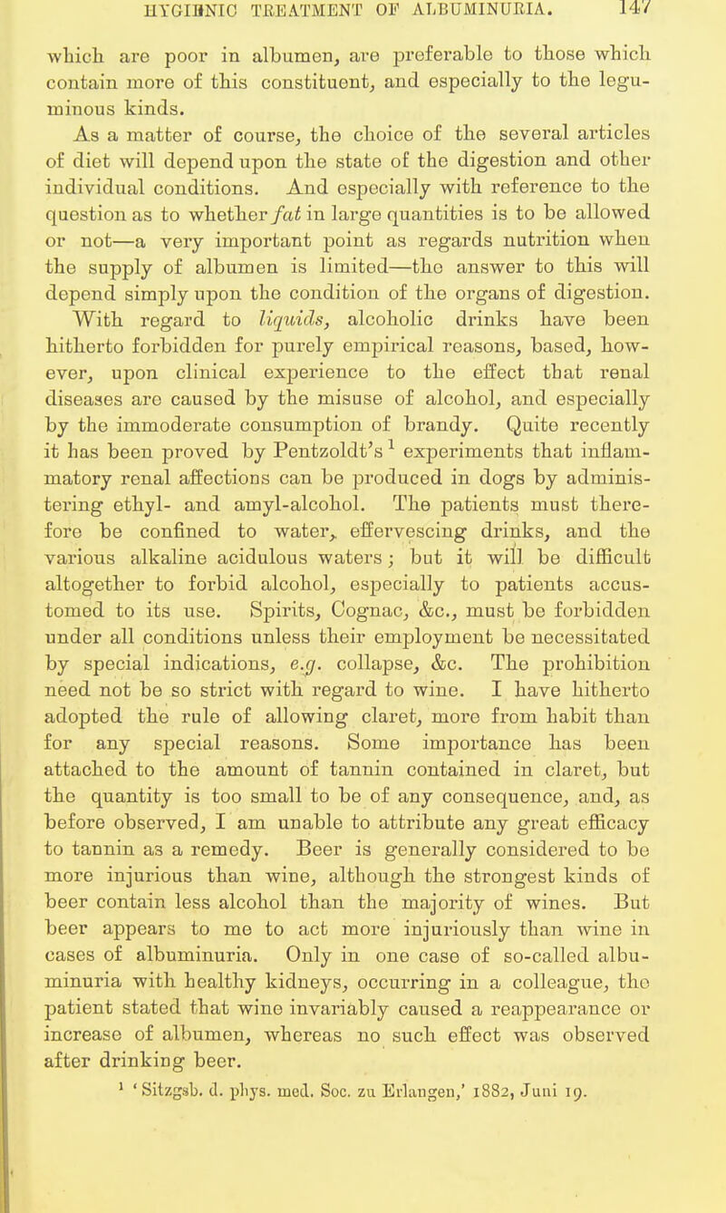 which are poor in albumen, are preferable to tbose wbicb contain more of tbis constituent, and especially to tbe legu- minous kinds. As a matter of course, the cboice of tbe several articles of diet will depend upon tbe state of the digestion and other individual conditions. And especially with reference to the question as to whether fat in large quantities is to be allowed or not—a very important point as regards nutrition when the supply of albumen is limited—the answer to this will depend simply upon the condition of the organs of digestion. With regard to liquids, alcoholic drinks have been hitherto forbidden for purely empirical reasons, based, bow- ever, upon clinical experience to the effect that renal diseases are caused by the misuse of alcohol, and especially by the immoderate consumption of brandy. Quite recently it has been proved by Pentzoldt's 1 experiments that inflam- matory renal affections can be produced in dogs by adminis- tering ethyl- and amyl-alcohol. The patients must there- fore be confined to water,, effervescing drinks, and the various alkaline acidulous waters; but it will be difficult altogether to foi'bid alcohol, especially to patients accus- tomed to its use. Spirits, Cognac, &c, must be forbidden under all conditions unless their employment be necessitated by special indications, e.g. collapse, &c. Tbe prohibition need not be so strict with regard to wine. I have hitherto adopted the rule of allowing claret, more from habit than for any special reasons. Some importance has been attached to the amount of tannin contained in claret, but the quantity is too small to be of any consequence, and, as before observed, I am unable to attribute any great efficacy to tannin a3 a remedy. Beer is generally considered to be more injurious than wine, although the strongest kinds of beer contain less alcohol than tbe majority of wines. But beer appears to me to act more injuriously than wine in cases of albuminuria. Only in one case of so-called albu- minuria with healthy kidneys, occurring in a colleague, the patient stated that wine invariably caused a reappearance or increase of albumen, whereas no such effect was observed after drinking beer. 1 'Sitzgsb. d. pliys. mod. Soc. zu Erlangen/ 1882, Juni 19.