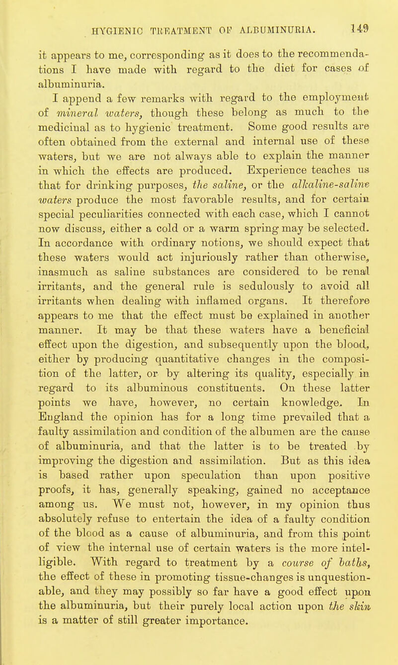 it appears to me, corresponding as it does to the recommenda- tions I have made with regard to the diet for cases of albuminuria. I append a few remarks with regard to the employment of mineral waters, though these belong as much to the medicinal as to hygienic treatment. Some good results are often obtained from the external and internal use of these waters, but we are not always able to explain the manner in which the effects are produced. Experience teaches us that for drinking purposes, the saline, or the alhaline-saline xoaters produce the most favorable results, and for certain special peculiarities connected with each case, which I cannot now discuss, either a cold or a warm spring may be selected. In accordance with ordinary notions, we should expect that these waters would act injuriously rather than otherwise, inasmuch as saline substances are considered to be renal irritants, and the general rule is sedulously to avoid all irritants when dealing with inflamed organs. It therefore appears to me that the effect must be explained in another manner. It may be that these waters have a beneficial effect upon the digestion, and subsequently upon the blood, either by producing quantitative changes in the composi- tion of the latter, or by altering its quality, especially in regard to its albuminous constituents. On these latter points we have, however, no certain knowledge. In England the opinion has for a long time prevailed that a faulty assimilation and condition of the albumen are the cause of albuminuria, and that the latter is to be treated by improving the digestion and assimilation. But as this idea is based rather upon speculation than upon positive proofs, it has, generally speaking, gained no acceptance among us. We must not, however, in my opinion thus absolutely refuse to entertain the idea of a faulty condition of the blood as a cause of albuminuria, and from this point of view the internal use of certain waters is the more intel- ligible. With regard to treatment by a course of baths, the effect of these in promoting tissue-changes is unquestion- able, and they may possibly so far have a good effect upon the albuminuria, but their purely local action upon the skin is a matter of still greater importance.
