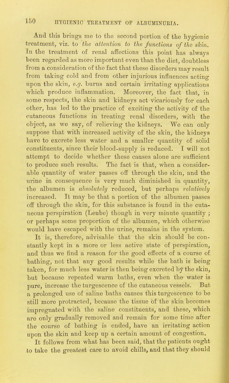 And this brings mo to the second portion of the hygienic treatment, viz. to the attention to the functions of the skin. In the treatment of renal affections this point has always been regarded as more important even than the diet, doubtless from a consideration of the fact that these disorders may result from taking cold and from other injurious influences acting upon the skin, e.g. burns and certain irritating applications which produce inflammation. Moreover, the fact that, in some respects, the skin and kidneys act Vicai'iously for each other, has led to the practice of exciting the activity of the cutaneous functions in treating renal disorders, with the object, as we say, of relieving the kidneys. We can only suppose that with increased activity of the skin, the kidneys have to excrete less water and a smaller quantity of solid constituents, since their blood-supply is reduced. I will not attempt to decide whether these causes alone are sufficient to produce such results. The fact is that, when a consider- able quantity of water passes off through the skin, and the urine in consequence is very much diminished in quantity, the albumen is absolutely reduced, but perhaps relatively increased. It may be that a portion of the albumen passes off through the skin, for this substance is found in the cuta- neous perspiration (Leube) though in very minute quantity ; or perhaps some proportion of the albumen, which otherwise would have escaped with the urine, remains in the system. It is, therefore, advisable that the skin should be con- stantly kept in a more or less active state of perspiration, and thus we find a reason for the good effects of a course of bathing, not that any good results while the bath is being taken, for much less water is then being excreted by the skin, but because repeated warm baths, even when the water is pure, increase the turgescence of the cutaneous vessels. But a prolonged use of saline baths causes this turgescence to be still more protracted, because the tissue of the skin becomes impregnated with the saline constituents, and these, which are only gradually removed and remain for some time after the course of bathing is ended, have an irritating action upon the skin and keep up a certain amount of congestion. It follows from what has been said, that the patients ought to take the greatest care to avoid chills, and that they should