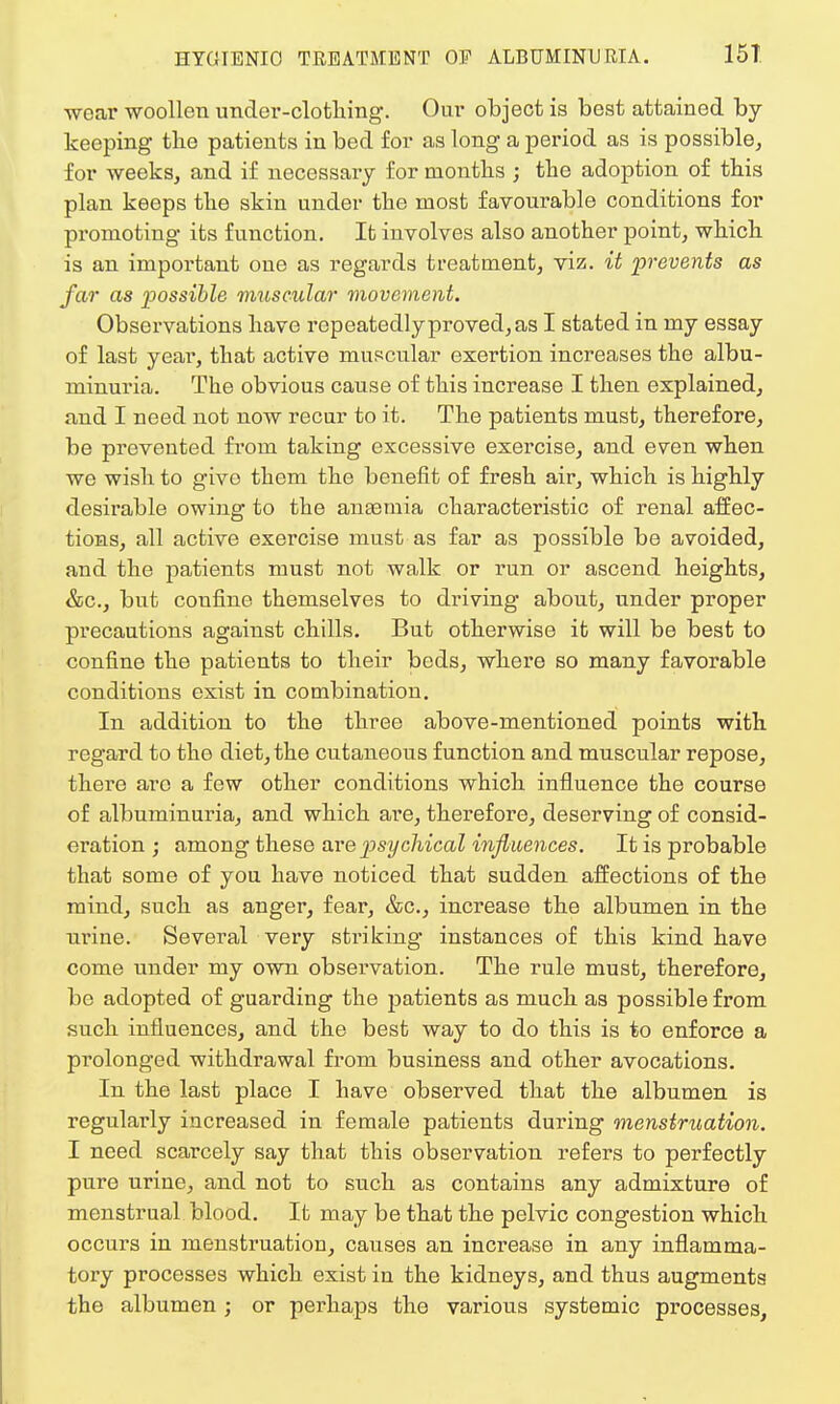wear woollen under-clothing. Our object is best attained by- keeping the patients in bed for as long a period as is possible, for weeks, and if necessary for months ; the adoption of this plan keeps the skin under the most favourable conditions for promoting its function. It involves also another point, which is an important one as regards treatment, viz. it prevents as far as possible muscular movement. Observations have repeatedly proved, as I stated in my essay of last yeai, that active muscular exertion increases the albu- minuria. The obvious cause of this increase I then explained, and I need not now recur to it. The patients must, therefore, be prevented fi'om taking excessive exercise, and even when we wish to give them the benefit of fresh air, which is highly desirable owing to the anaemia characteristic of renal affec- tions, all active exercise must as far as possible be avoided, and the patients must not walk or run or ascend heights, &c, but confine themselves to driving about, under proper precautions against chills. But otherwise it will be best to confine the patients to their beds, where so many favorable conditions exist in combination. In addition to the three above-mentioned points with regard to the diet, the cutaneous function and muscular repose, there arc a few other conditions which influence the course of albuminuria, and which are, therefore, deserving of consid- eration ; among these are psychical influences. It is probable that some of you have noticed that sudden affections of the mind, such as anger, fear, &c, increase the albumen in the urine. Several very striking instances of this kind have come under my own observation. The rule must, therefore, be adopted of guarding the patients as much as possible from such influences, and the best way to do this is to enforce a prolonged withdrawal from business and other avocations. In the last place I have observed that the albumen is regularly increased in female patients during menstruation. I need scarcely say that this observation refers to perfectly pure urine, and not to such as contains any admixture of menstrual blood. It may be that the pelvic congestion which occurs in menstruation, causes an increase in any inflamma- tory processes which exist in the kidneys, and thus augments the albumen ; or perhaps the various systemic processes,