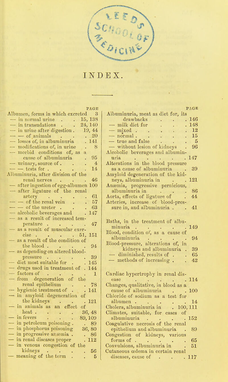 INDEX. PAGE Albumen, forms in which excreted 3 — in normal urine . . 15, 138 — in transudations . . 24, 140 — in uriue after digestion . 19, 44 of animals . . .20 — losses of, in albuminuria . 141 — modifications of, in urine . 8 — morbid conditions of, as a cause of albuminuria . 95 — urinary, source of . . .4 tests for . . . . 14 Albuminuria, after division of the renal nerves . . .46 — after ingestion of egg-albumen 100 — after ligature of the renal artery . . . .61 of the renal vein . . 57 of the ureter . . .63 — alcoholic beverages and . 147 — as a result of increased tem- perature . . . .47 — as a result of muscular exer- cise . . . .51, 151 — as a result of the condition of the blood . . . .94 — as depending on altered blood- pressure . . . .39 — diet most suitable for . . 145 — drugs used in treatment of . 144 — factors of . . .1 — from degeneration of the renal epithelium . . 78 — hygienic treatment of . . 141 — in amyloid degeneration of the kidneys . . . 121 — in animals as an effect of heat .... 36, 48 — in fevers . . .89,109 — in petroleum poisoning . . 89 — in phosphorus poisoning 36, 80 — in progressive anemia . . 86 — in renal diseases proper . 112 — in venous congestion of the lddneys . . . .56 — meaning of the term . . 5 PAdE Albuminuria, meat as diet for, its drawbacks . . . 146 — milk diet for . ... 148 — mixed . . ... 12 — normal . . . . .15 — true and false ... 5 — without lesion of kidneys . 96 Alcoholic beverages and albumin- uria 147 Alterations in the blood pressure as a cause of albuminuria . 39 Amyloid degeneration of the kid- neys, albuminuria in . . 121 Anaemia, progressive pernicious, albuminuria in ... 86 Aorta, effects of ligature of . 44 Arteries, increase of blood-pres- sure in, and albuminuria . . 41 Baths, in the treatment of albu- minuria ..... 149 Blood, condition of, as a cause of albuminuria . . . .94 Blood-pressure, alterations of, in kidneys and albuminuria . 39 — diminished, results of . .65 — methods of increasing . . 42 Cardiac hypertrophy in renal dis- ease ..... 114 Changes, qualitative, in blood as a cause of albuminuria . . 100 Chloride of sodium as a test for albumen 14 Cholera, albuminuria in . 100, 111 Climates, suitable, for cases of albuminuria .... 152 Coagulative necrosis of the renal epithelium and albuminuria . 89 Congestion of kidneys, various forms of . . . . .65 Convulsions, albuminuria in . 51 Cutaneous oedema in certain renal diseases, cause of . . .117