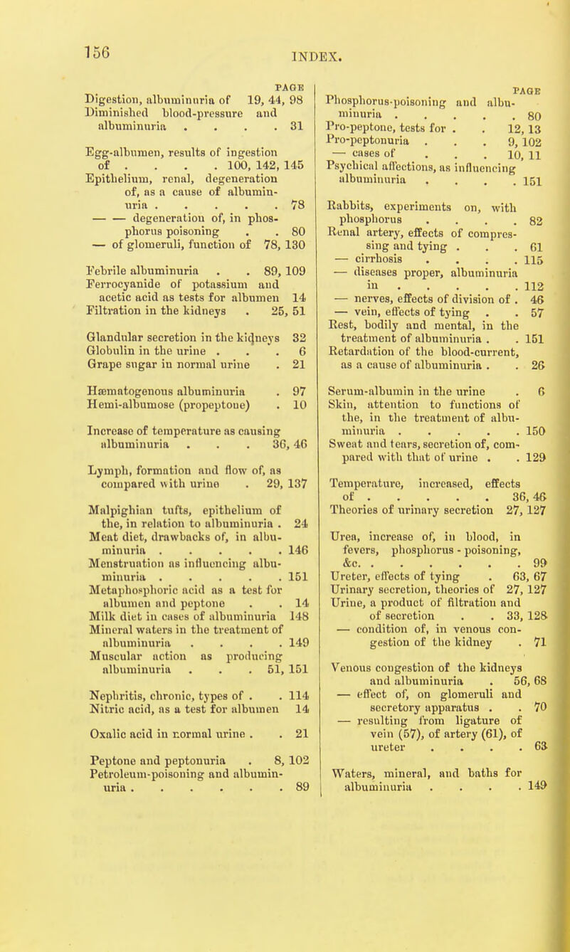 PAGE Digestion, albuminuria of 19, 44, 98 Diminished blood-pressure and albuminuria . . . .31 Egg-albumen, results of ingestion of ... 100, 142, 145 Epithelium, renal, degeneration of, as a cause of albumin- uria 78 degeneration of, in phos- phorus poisoning . . 80 — of glomeruli, function of 78, 130 Eebrile albuminuria . . 89, 109 Ferrocyanide of potassium and acetic acid as tests for albumen 14 Filtration in the kidneys . 25, 51 Glandular secretion in the kidneys 32 Globulin in the urine ... 6 Grape sugar in normal urine . 21 Hsematogenous albuminuria . 97 Hemi-albumose (propeptoue) . 10 Increase of temperature as causing albuminuria . . . 36,4G Lymph, formation and flow of, as compared with urine . 29, 137 Malpighian tufts, epithelium of the, in relation to albuminuria . 24 Meat diet, drawbacks of, in albu- minuria ..... 146 Menstruation as influencing albu- minuria 151 Metaphosphoric acid as a test for albumen and peptone . . 14 Milk diet in cases of albuminuria 148 Mineral waters iu the treatment of albuminuria .... 149 Muscular action as producing albuminuria . . . 51, 151 Nephritis, chronic, types of . . 114 Nitric acid, as a test for albumen 14 Oxalic acid in normal urine . . 21 Peptone and peptonuria . 8, 102 Petroleum-poisoning and albumin- uria 89 PAGE Phosphorus-poisoning and albu- minuria 80 Pro-peptone, tests for . . 12, 13 Pro-pcptonuria ... 9, 102 — cases of io, n Psychical affections, as influencing albuminuria .... 151 Rabbits, experiments on, with phosphorus . . . .82 Renal artery, effects of compres- sing and tying . . .61 — cirrhosis .... 115 — diseases proper, albuminuria in 112 — nerves, effects of division of . 46 — vein, effects of tying . . 57 Rest, bodily and mental, in the treatment of albuminuria . . 151 Retardation of the blood-current, as a cause of albuminuria . . 26 Serum-albumin in the urine . C> Skin, attention to functions of the, in the treatment of albu- minuria ..... 150 Sweat and fears, secretion of, com- pared with that of urine . . 129 Temperature, increased, effects of 36,46 Theories of urinary secretion 27, 127 Urea, increase of, in blood, in feverB, phosphorus - poisoning, &c 99 Ureter, effects of tying . 63, 67 Urinary secretion, theories of 27, 127 Uriue, a product of filtration and of secretion . . 33, 128 — condition of, in venous con- gestion of the kidney . 71 Venous cougestion of the kidneys and albuminuria . 56,68 — effect of, on glomeruli and secretory apparatus . . 70 — resulting from ligature of vein (57), of artery (61), of ureter . . . . 63 Waters, mineral, and baths for albuminuria .... 149