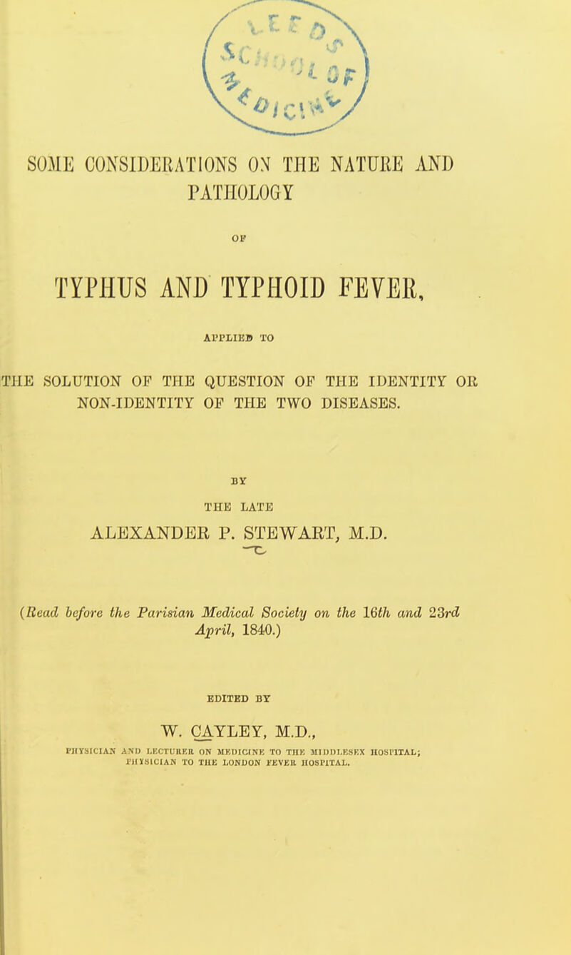 SUME CONSIDERATIONS ON THE NATURE AND I PATHOLOGY or TYPHUS AND TYPHOID FEVER, Al'PLIKB TO THE SOLUTION OP THE QUESTION OF THE IDENTITY OR NON-IDENTITY OF THE TWO DISEASES. THE LATE ALEXANDER P. STEWART, M.D. (Read before the Parisian Medical Society on the 16th and 23rd April, 1840.) EDITED BY W. CAYLEY, M.D., PHYSICIAN AM) LECTURES ON MKIMCINK TO THK M1DDI.KSKX HOSI'lTAL; PHYSICIAN TO THE LONDON FKVKll HOSI'lTAL.