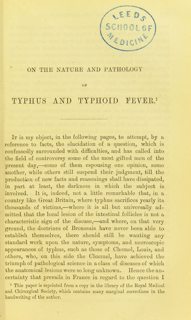 ON THE NATURE AND PATHOLOGY on TYPHUS AND TYPHOID FEVER.1 It is my object, in the following pages, to attempt, by a reference to facts, the elucidation of a question, which is confessedly surrounded with difficulties, and has called into the field of controversy some of the most gifted men of the present day,—some of them espousing oue opinion, some another, while others still suspend their judgment, till the production of new facts and reasonings shall have dissipated, in part at least, the darkness in which the subject is involved. It is, indeed, not a little remarkable that, in a country like Great Britain, where typhus sacrifices yearly its thousands of victims,—where it is all but universally ad- mitted that the local lesion of the intestinal follicles is not a characteristic sign of the disease,—and where, on that very ground, the doctrines of Broussais have never been able to establish themselves, there should still bo wanting any standard work upon the nature, symptoms, and necroscopic appearances of typhus, such as those of Chomel, Louis, and others, who, on this side the Channel, have achieved the triumph of pathological science in a class of diseases of which the anatomical lesions were so long unknown. Hence the un- certainty that prevails in France in regard to the question I 1 This paper is reprinted from a copy in the library of the Eoyal Medical and Chirurgical Society, which contains many marginal corrections in the- handwriting of the author.