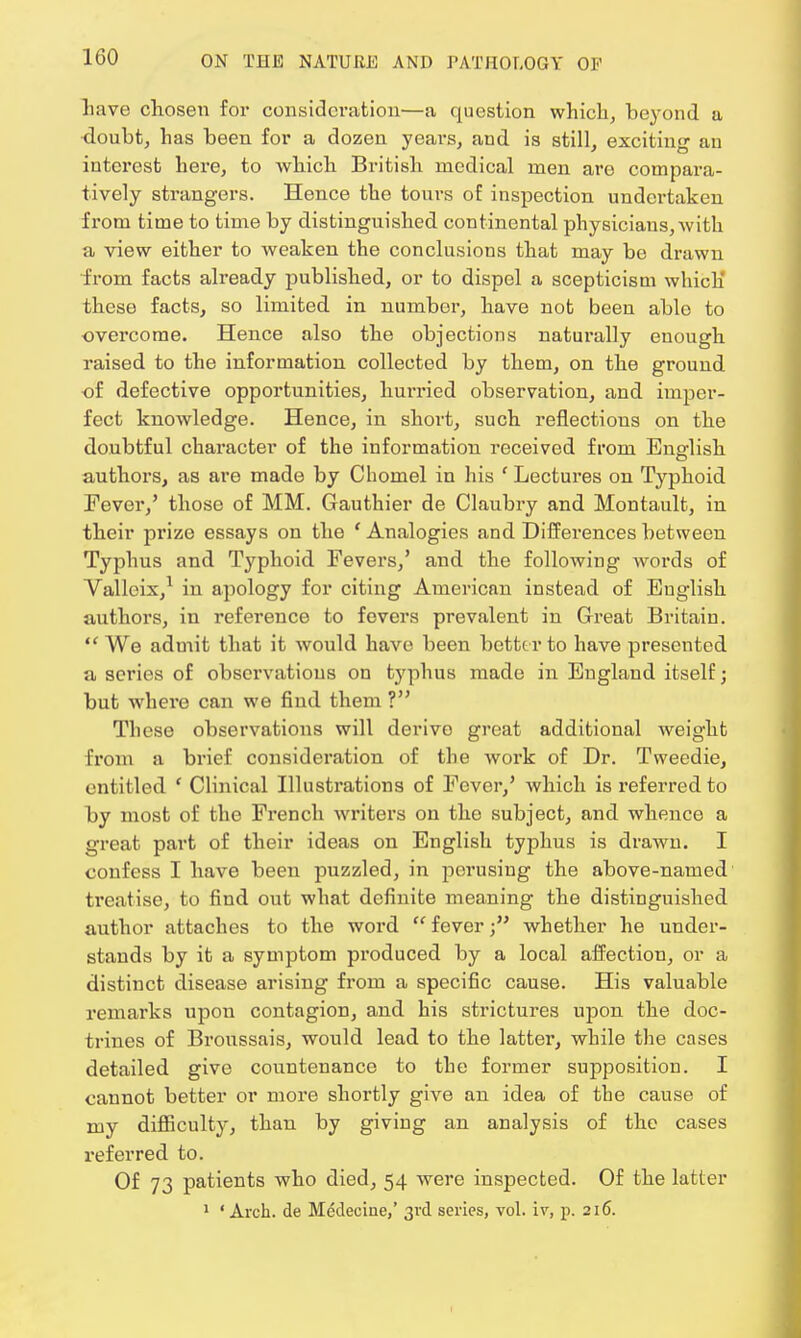 160 have chosen for consideration—a question which, beyond a doubt, has been for a dozen years, and is still, exciting an interest here, to which British medical men are compara- tively strangers. Hence the tours of inspection undertaken from time to time by distinguished continental physicians,with a view either to weaken the conclusions that may be drawn from facts already published, or to dispel a scepticism which' these facts, so limited in number, have not been able to overcome. Hence also the objections naturally enough raised to the information collected by them, on the ground of defective opportunities, hurried observation, and imper- fect knowledge. Hence, in short, such reflections on the doubtful character of the information received from English authors, as are made by Choinel in his ' Lectures on Typhoid Fever,' those of MM. Gauthier de Claubry and Montault, in their prize essays on the 'Analogies and Differences between Typhus and Typhoid Fevers/ and the following words of Valleix,1 in apology for citing American instead of English authors, in reference to fevers prevalent in Great Britain. We admit that it would have been better to have presented a series of observations on typhus made in England itself; but where can we find them ? These observations will derive great additional weight from a brief consideration of the work of Dr. Tweedie, entitled ' Clinical Illustrations of Fever/ which is referred to by most of the French writers on the subject, and whence a great part of their ideas on English typhus is drawn. I confess I have been puzzled, in perusing the above-named treatise, to find out what definite meaning the distinguished author attaches to the word  feverwhether he under- stands by it a symptom produced by a local affection, or a distinct disease arising from a specific cause. His valuable remarks upon contagion, and his strictures upon the doc- trines of Broussais, would lead to the latter, while the cases detailed give countenance to the former supposition. I cannot better or more shortly give an idea of the cause of my difficulty, than by giving an analysis of the cases referred to. Of 73 patients who died, 54 were inspected. Of the latter