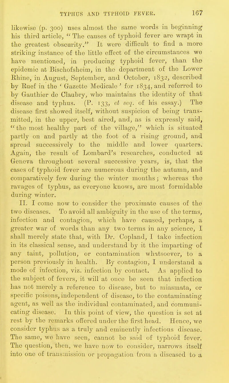 likewise (p. 300) uses almost the same words in beginning his third article,  The causes of typhoid fever are wrapt in the greatest obscurity. It were difficult to find a more striking instance of the little effect of tlio circumstances we have mentioned, in producing typhoid fever, than th.e epidemic at Bischofsheiin, in the department of the Lower Bhine, in August, September, and October, 1832, described by Buef in the c Gazette Medicale ' for 1834, and referred to by Gauthier de Claubry, who maintains the identity of that disease and typhus. (P. 133, ct seq. of his essay.) The disease first showed itself, without suspicion of being trans- mitted, in the upper, best aired, and, as is expressly said,  the most healthy part of the village/' which is situated partly on and partly at the foot of a rising ground, and spread successively to the middle and lower quarters. Again, the result of Lombard's researches, conducted at Geneva throughout several successive years, is, that the cases of typhoid fever are numerous during the autumn, and comparatively few during the winter months; whereas the ravages of typhus, as everyone knows, are most formidable during winter. II. I come now to consider the proximate causes of the two diseases. To avoid all ambiguity in the use of the terms, infection and contagion, which have caused, perhaps, a greater war of words than any two terms in any science, I shall merely state that, with Dr. Copland, I take infection in its classical sense, and understand by it the imparting of any taint, pollution, or contamination whatsoever, to a person previously in health. By contagion, I understand a mode of infection, viz. infection by contact. As applied to the subject of fevers, it will at once be seen that infection has not merely a reference to disease, but to miasmata, or specific poisons, independent of disease, to the contaminating agent, as well as the individual contaminated, and communi- cating disease. In this point of view, the question is set at rest by the remarks offered under the first head. Hence, we consider typhus as a truly and eminently infectious disease. The same, we have seen, cannot be said of typhoid fever. The question, then, we have now to consider, narrows itself into one of transmission or propagation from a diseased to a