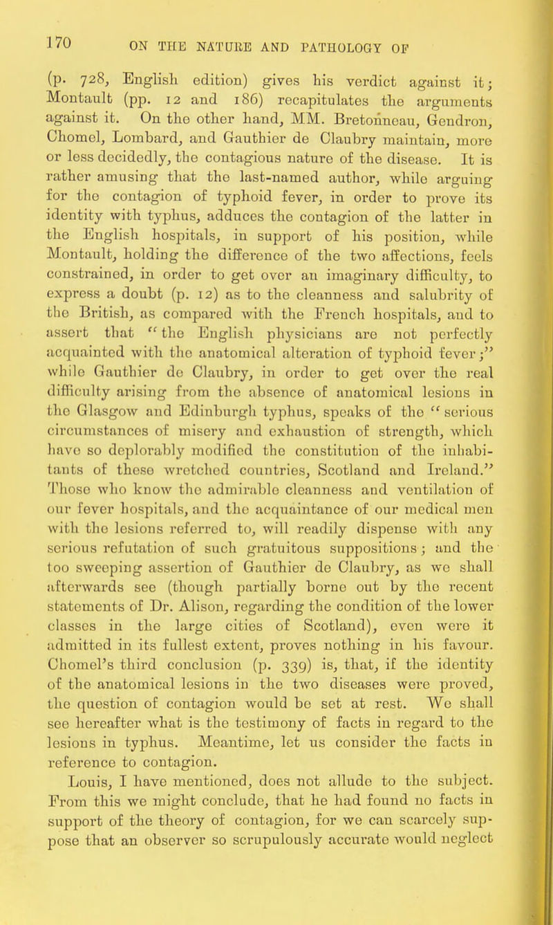 (p. 728, English edition) gives his verdict against it; Montault (pp. 12 and 186) recapitulates the arguments against it. On the other hand, MM. Bretohncau, Gendron, Chomel, Lombard, and Gauthier de Claubry maintain, more or less decidedly, the contagious nature of the disease. It is rather amusing that the last-named author, whilo arguing for the contagion of typhoid fever, in order to prove its identity with typhus, adduces the contagion of the latter in the English hospitals, in support of his position, while Montault, holding the difference of the two affections, feels constrained, in order to get over an imaginary difficulty, to express a doubt (p. 12) as to the cleanness and salubrity of tho British, as compared with the French hospitals, and to assert that  the English physicians are not perfectly acquainted with tho anatomical alteration of typhoid fever; whilo Gauthier de Claubry, in order to get over tho real difficulty arising from the absence of anatomical lesions in the Glasgow and Edinburgh typhus, speaks of the  serious circumstances of misery and exhaustion of strength, which have so deplorably modified tho constitution of the inhabi- tants of theso wretched countries, Scotland and Ireland. Thoso who know the admirable cleanness and ventilation of our lever hospitals, and the acquaintance of our medical men with the lesions referred to, will readily dispense with any serious refutation of such gratuitous suppositions ; and the too sweoping assertion of Gauthier de Claubry, as we shall afterwards see (though partially borne out by the recent statements of Dr. Alison, regarding the condition of the lower classes in the large cities of Scotland), even were it admitted in its fullest extent, proves nothing in his favour. Chomel's third conclusion (p. 339) is, that, if the identity of the anatomical lesions in the two diseases were proved, the question of contagion would be set at rest. Wo shall see hereafter what is the testimony of facts in regard to the lesions in typhus. Meantime, let us consider the facts in reference to contagion. Louis, I have mentioned, does not allude to the subject. From this we might conclude, that he had found no facts in support of the theory of contagion, for we can scarcoly sup- pose that an observer so scrupulously accurate would neglect